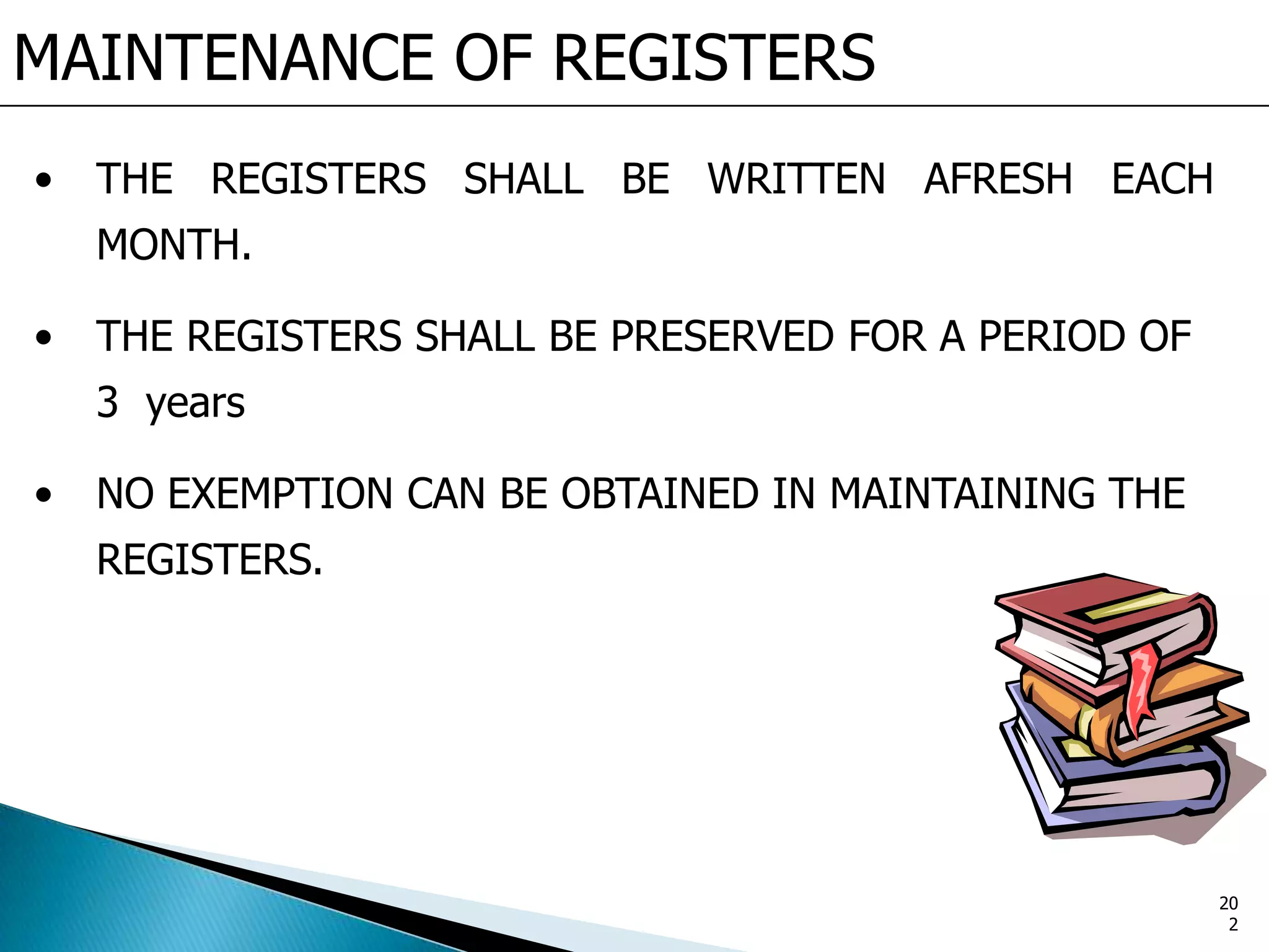MAINTENANCE OF REGISTERS
• THE REGISTERS SHALL BE WRITTEN AFRESH EACH
MONTH.
• THE REGISTERS SHALL BE PRESERVED FOR A PERIOD OF
3 years
• NO EXEMPTION CAN BE OBTAINED IN MAINTAINING THE
REGISTERS.
20
2
 