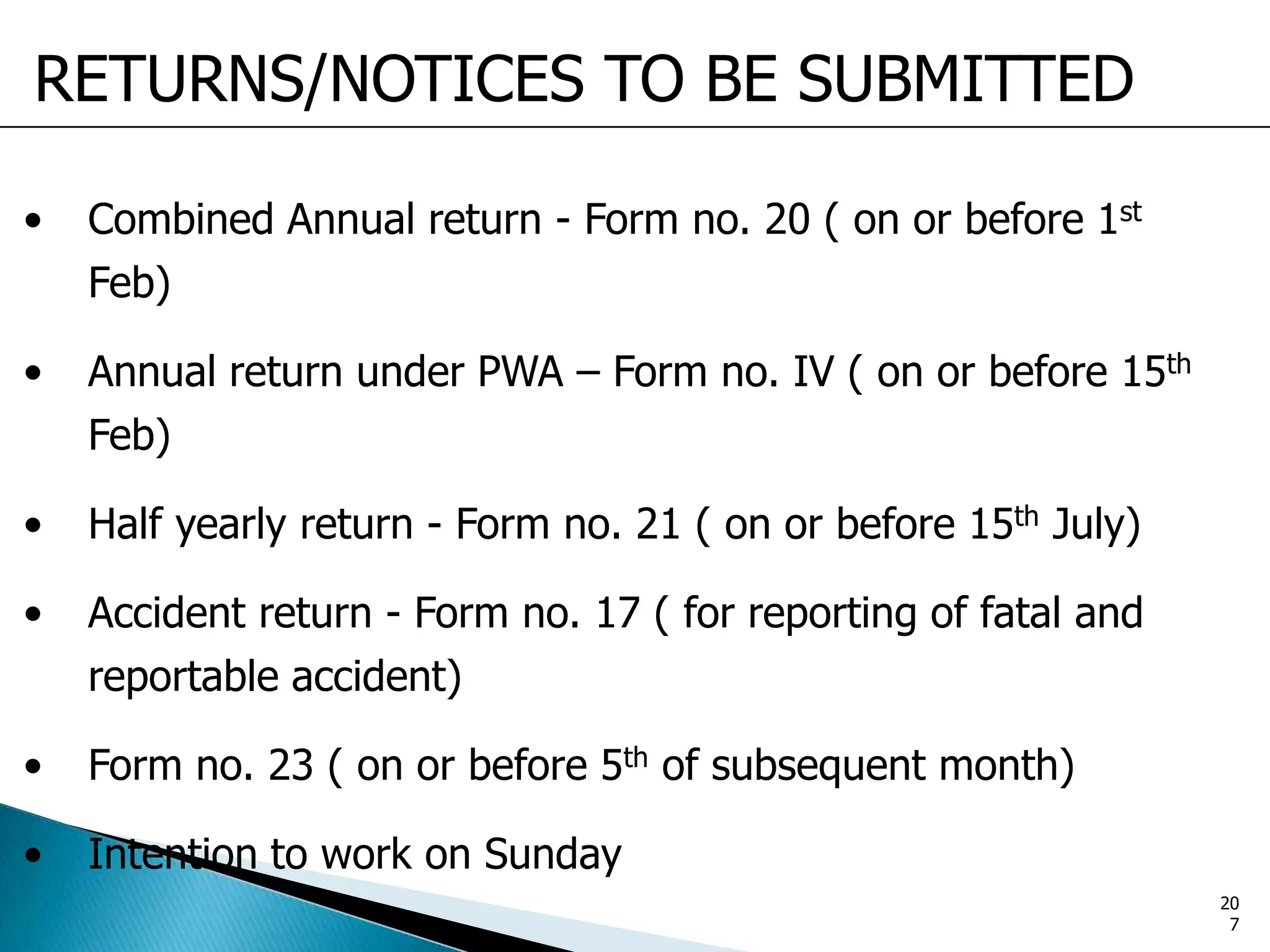 RETURNS/NOTICES TO BE SUBMITTED
• Combined Annual return - Form no. 20 ( on or before 1st
Feb)
• Annual return under PWA – Form no. IV ( on or before 15th
Feb)
• Half yearly return - Form no. 21 ( on or before 15th July)
• Accident return - Form no. 17 ( for reporting of fatal and
reportable accident)
• Form no. 23 ( on or before 5th of subsequent month)
• Intention to work on Sunday
20
7
 