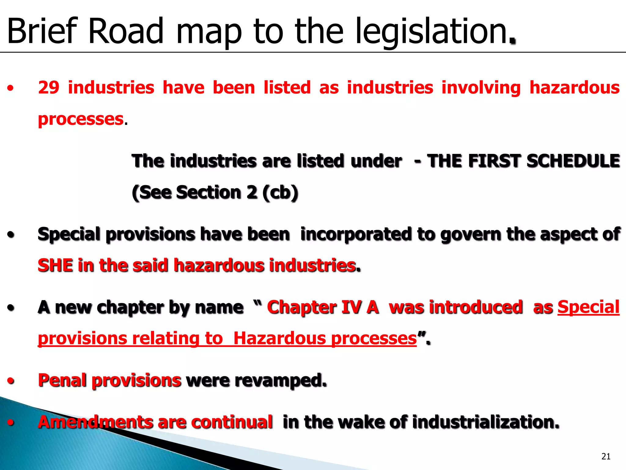 Brief Road map to the legislation.
• 29 industries have been listed as industries involving hazardous
processes.
The industries are listed under - THE FIRST SCHEDULE
(See Section 2 (cb)
• Special provisions have been incorporated to govern the aspect of
SHE in the said hazardous industries.
• A new chapter by name “ Chapter IV A was introduced as Special
provisions relating to Hazardous processes”.
• Penal provisions were revamped.
• Amendments are continual in the wake of industrialization.
21
 