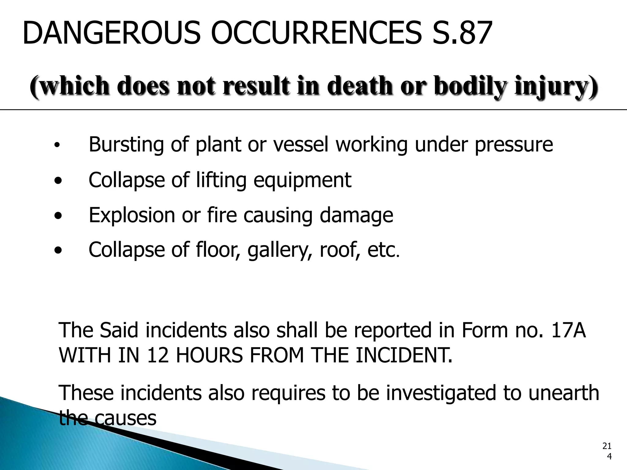 DANGEROUS OCCURRENCES S.87
(which does not result in death or bodily injury)
• Bursting of plant or vessel working under pressure
• Collapse of lifting equipment
• Explosion or fire causing damage
• Collapse of floor, gallery, roof, etc.
The Said incidents also shall be reported in Form no. 17A
WITH IN 12 HOURS FROM THE INCIDENT.
These incidents also requires to be investigated to unearth
the causes
21
4
 