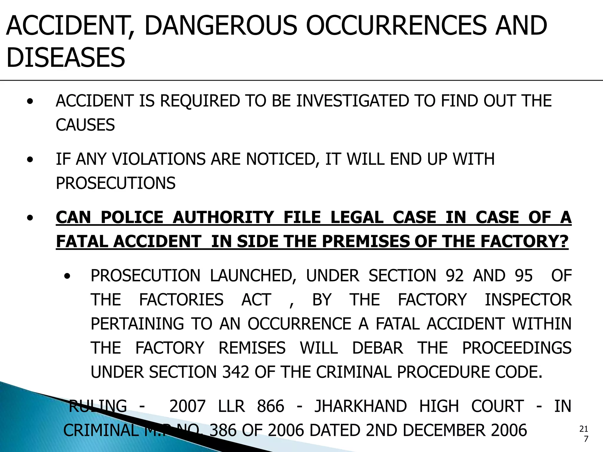 ACCIDENT, DANGEROUS OCCURRENCES AND
DISEASES
• ACCIDENT IS REQUIRED TO BE INVESTIGATED TO FIND OUT THE
CAUSES
• IF ANY VIOLATIONS ARE NOTICED, IT WILL END UP WITH
PROSECUTIONS
• CAN POLICE AUTHORITY FILE LEGAL CASE IN CASE OF A
FATAL ACCIDENT IN SIDE THE PREMISES OF THE FACTORY?
• PROSECUTION LAUNCHED, UNDER SECTION 92 AND 95 OF
THE FACTORIES ACT , BY THE FACTORY INSPECTOR
PERTAINING TO AN OCCURRENCE A FATAL ACCIDENT WITHIN
THE FACTORY REMISES WILL DEBAR THE PROCEEDINGS
UNDER SECTION 342 OF THE CRIMINAL PROCEDURE CODE.
RULING - 2007 LLR 866 - JHARKHAND HIGH COURT - IN
CRIMINAL M.P NO. 386 OF 2006 DATED 2ND DECEMBER 2006 21
7
 