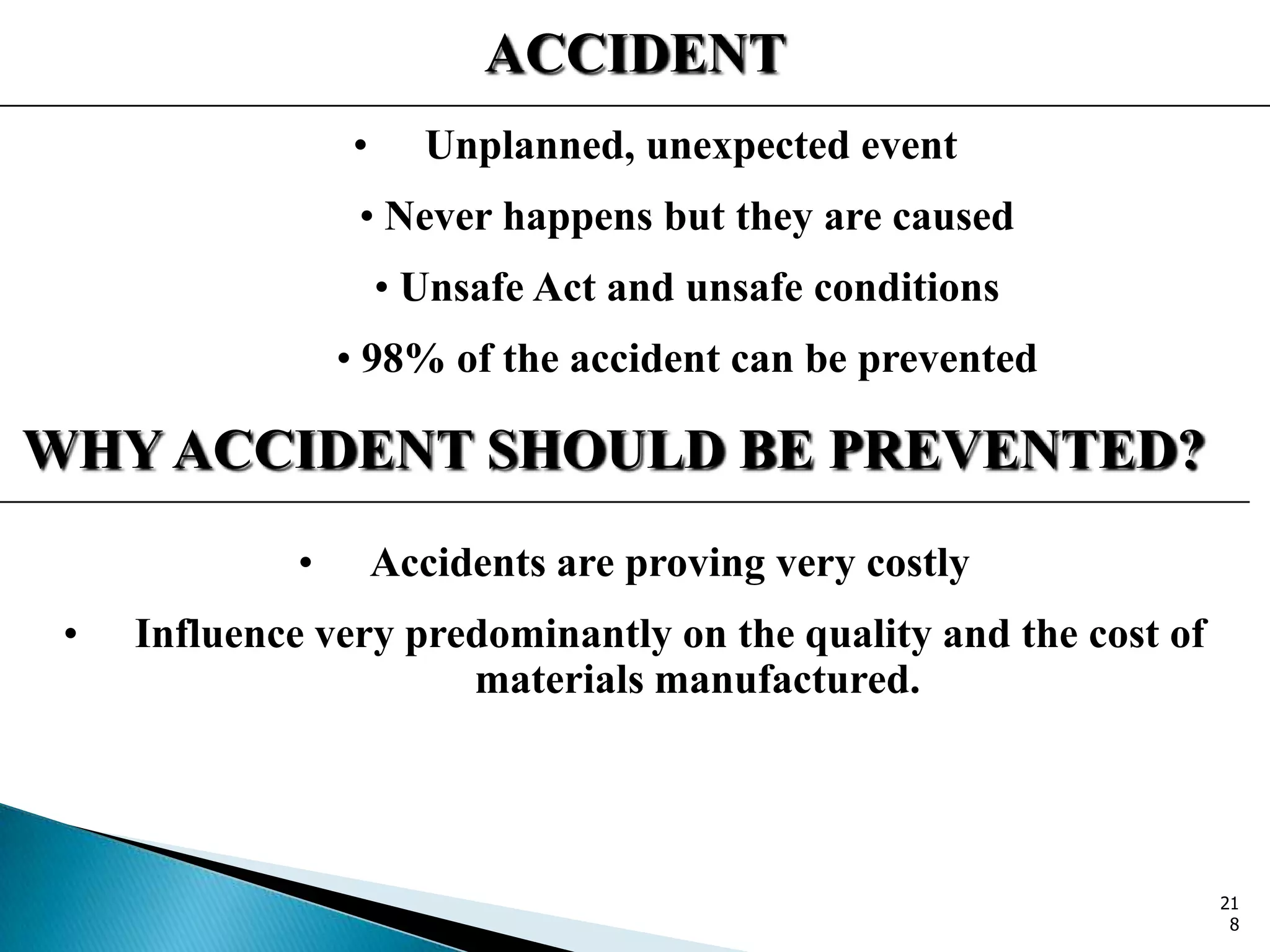 ACCIDENT
• Unplanned, unexpected event
• Never happens but they are caused
• Unsafe Act and unsafe conditions
• 98% of the accident can be prevented
WHY ACCIDENT SHOULD BE PREVENTED?
• Accidents are proving very costly
• Influence very predominantly on the quality and the cost of
materials manufactured.
21
8
 