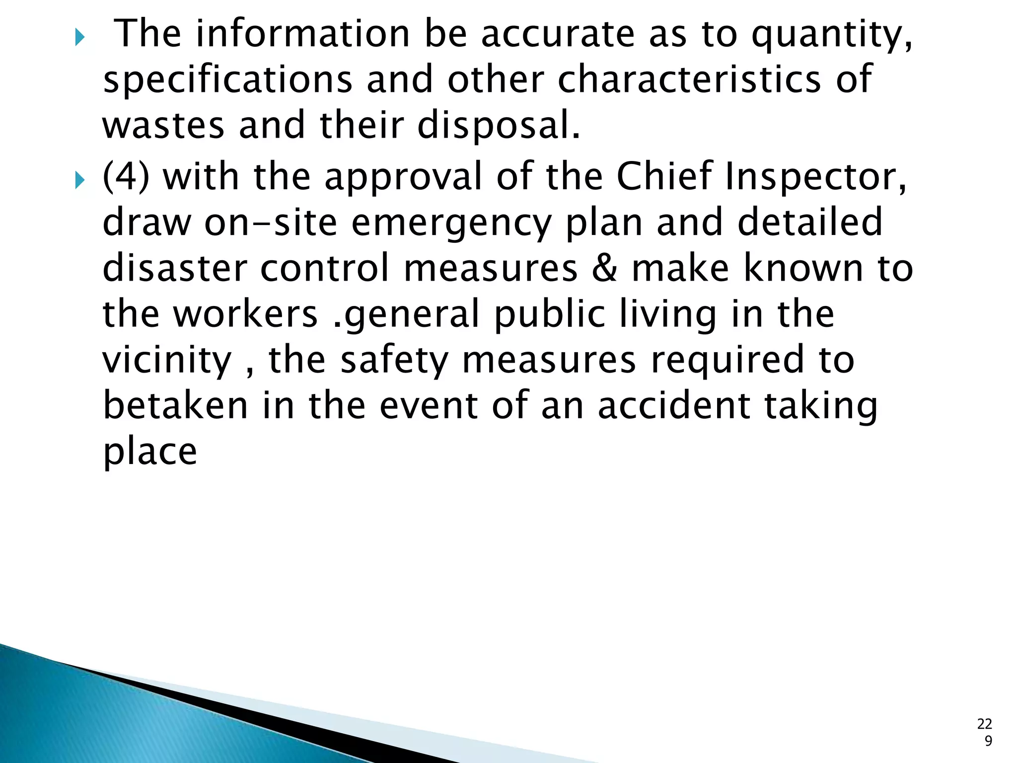  The information be accurate as to quantity,
specifications and other characteristics of
wastes and their disposal.
 (4) with the approval of the Chief Inspector,
draw on-site emergency plan and detailed
disaster control measures & make known to
the workers .general public living in the
vicinity , the safety measures required to
betaken in the event of an accident taking
place
22
9
 