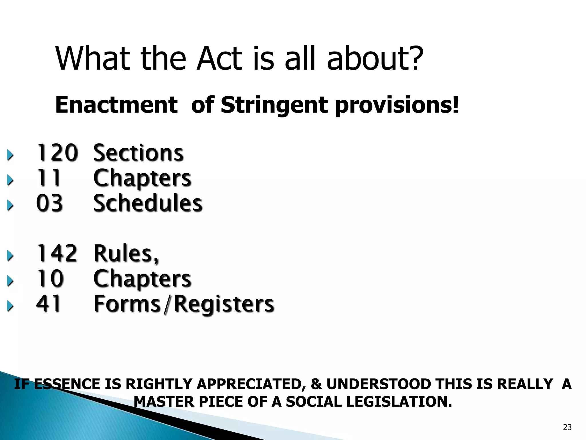  120 Sections
 11 Chapters
 03 Schedules
 142 Rules,
 10 Chapters
 41 Forms/Registers
What the Act is all about?
Enactment of Stringent provisions!
IF ESSENCE IS RIGHTLY APPRECIATED, & UNDERSTOOD THIS IS REALLY A
MASTER PIECE OF A SOCIAL LEGISLATION.
23
 