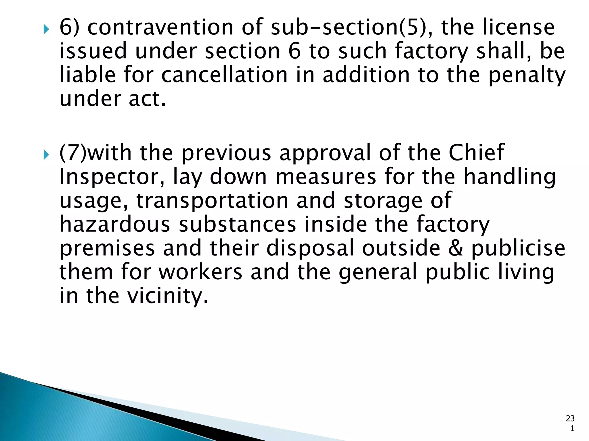  6) contravention of sub-section(5), the license
issued under section 6 to such factory shall, be
liable for cancellation in addition to the penalty
under act.
 (7)with the previous approval of the Chief
Inspector, lay down measures for the handling
usage, transportation and storage of
hazardous substances inside the factory
premises and their disposal outside & publicise
them for workers and the general public living
in the vicinity.
23
1
 