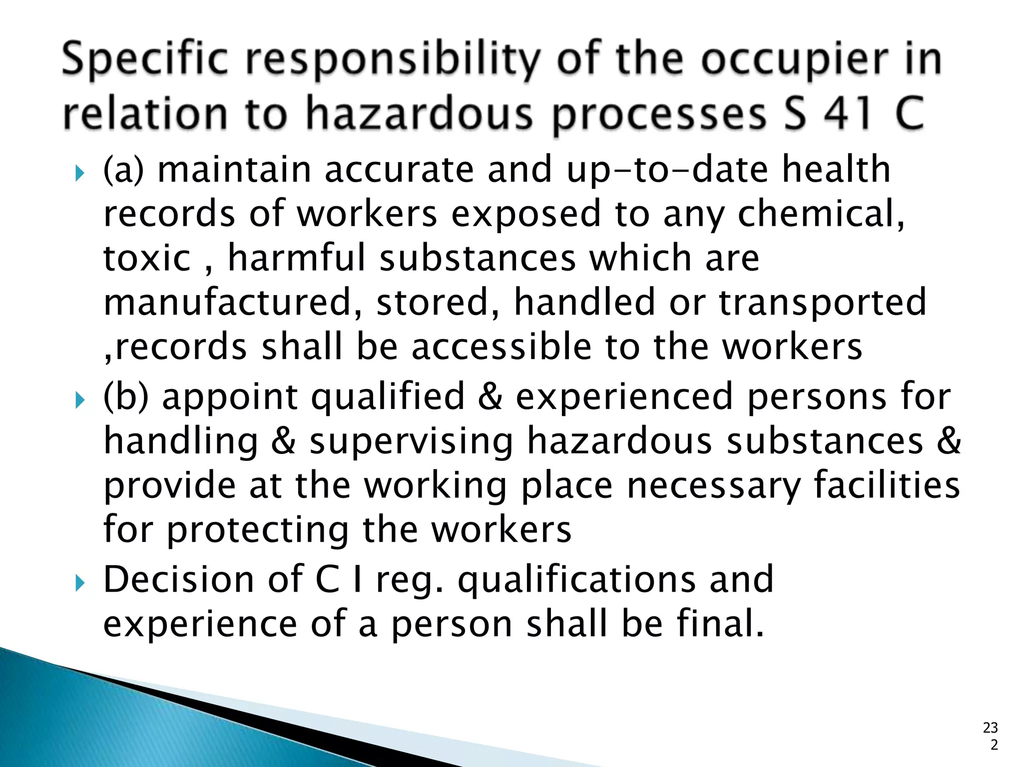  (a) maintain accurate and up-to-date health
records of workers exposed to any chemical,
toxic , harmful substances which are
manufactured, stored, handled or transported
,records shall be accessible to the workers
 (b) appoint qualified & experienced persons for
handling & supervising hazardous substances &
provide at the working place necessary facilities
for protecting the workers
 Decision of C I reg. qualifications and
experience of a person shall be final.
23
2
 