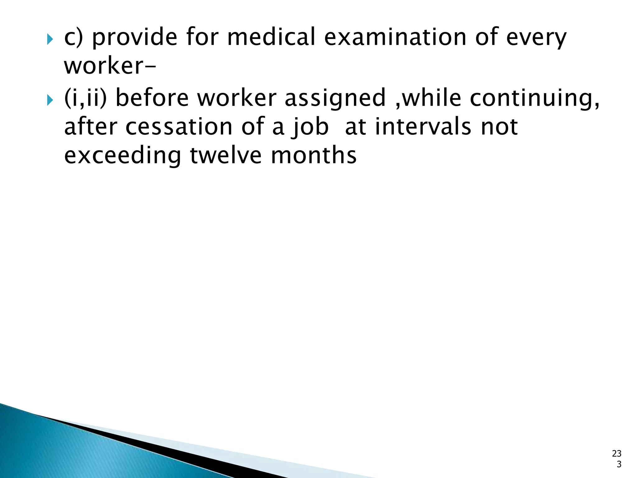  c) provide for medical examination of every
worker-
 (i,ii) before worker assigned ,while continuing,
after cessation of a job at intervals not
exceeding twelve months
23
3
 