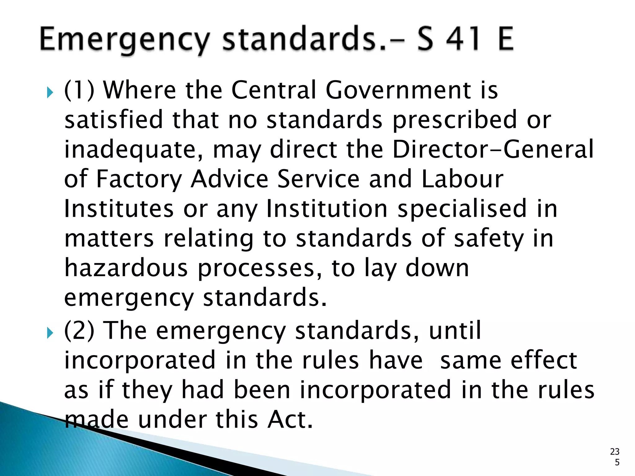  (1) Where the Central Government is
satisfied that no standards prescribed or
inadequate, may direct the Director-General
of Factory Advice Service and Labour
Institutes or any Institution specialised in
matters relating to standards of safety in
hazardous processes, to lay down
emergency standards.
 (2) The emergency standards, until
incorporated in the rules have same effect
as if they had been incorporated in the rules
made under this Act.
23
5
 