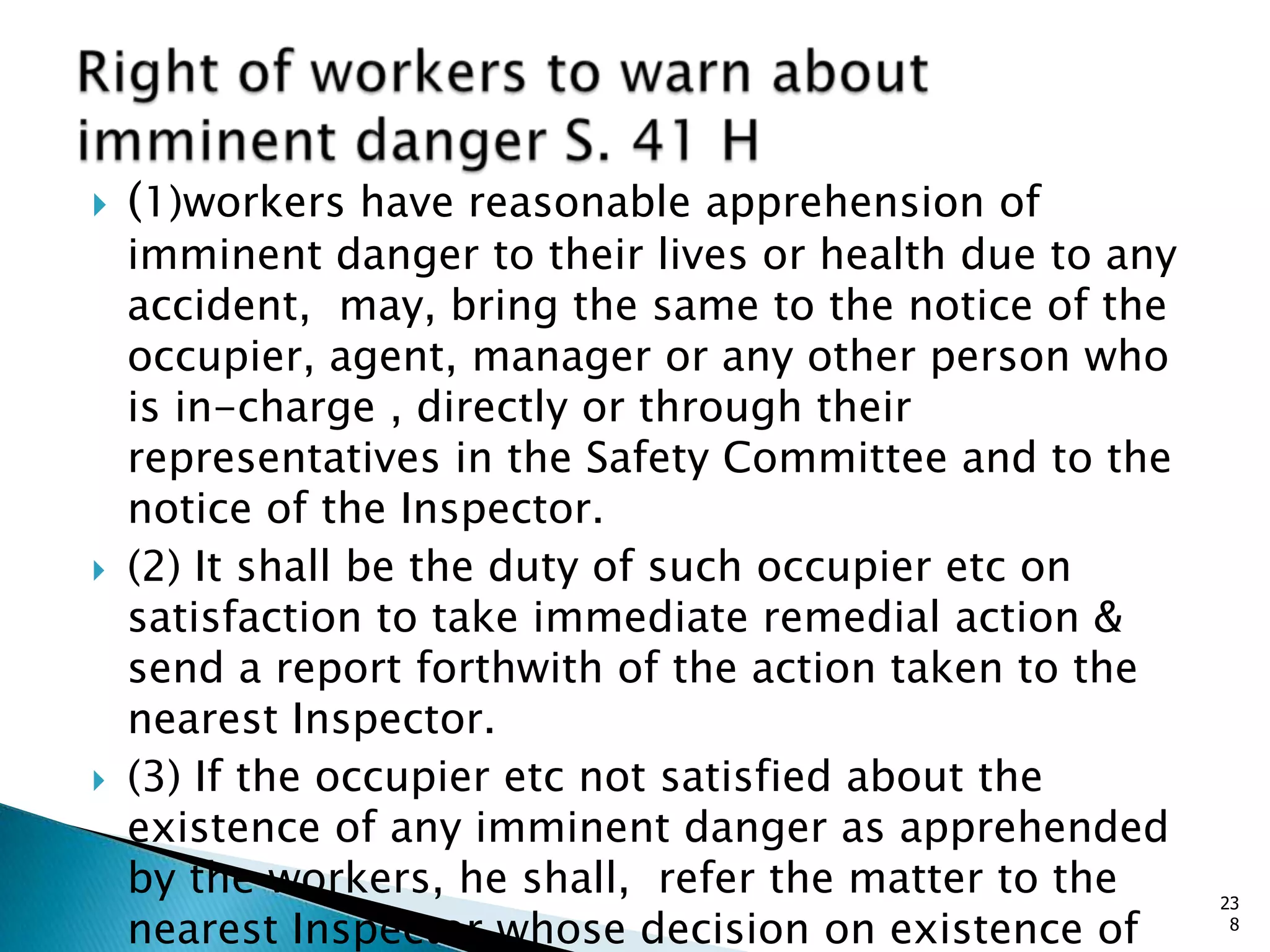  (1)workers have reasonable apprehension of
imminent danger to their lives or health due to any
accident, may, bring the same to the notice of the
occupier, agent, manager or any other person who
is in-charge , directly or through their
representatives in the Safety Committee and to the
notice of the Inspector.
 (2) It shall be the duty of such occupier etc on
satisfaction to take immediate remedial action &
send a report forthwith of the action taken to the
nearest Inspector.
 (3) If the occupier etc not satisfied about the
existence of any imminent danger as apprehended
by the workers, he shall, refer the matter to the
nearest Inspector whose decision on existence of
23
8
 