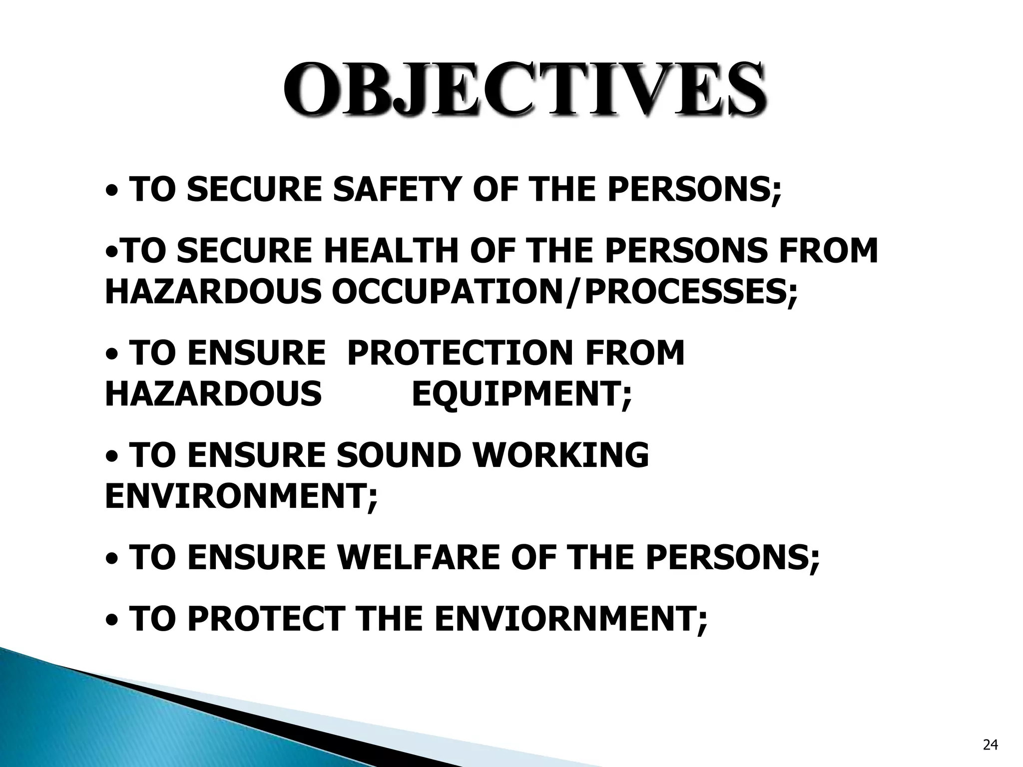 OBJECTIVES
• TO SECURE SAFETY OF THE PERSONS;
•TO SECURE HEALTH OF THE PERSONS FROM
HAZARDOUS OCCUPATION/PROCESSES;
• TO ENSURE PROTECTION FROM
HAZARDOUS EQUIPMENT;
• TO ENSURE SOUND WORKING
ENVIRONMENT;
• TO ENSURE WELFARE OF THE PERSONS;
• TO PROTECT THE ENVIORNMENT;
24
 
