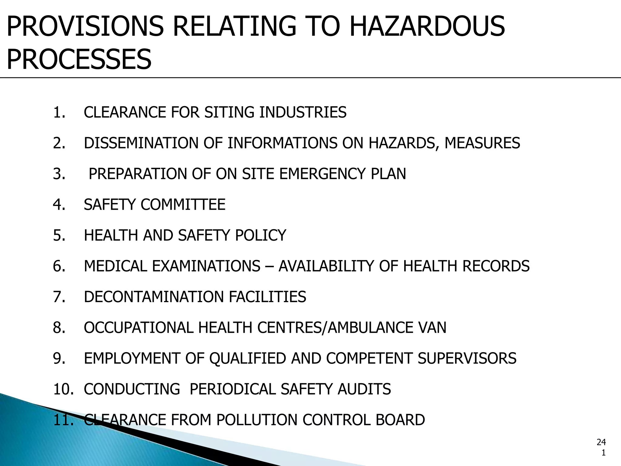 PROVISIONS RELATING TO HAZARDOUS
PROCESSES
1. CLEARANCE FOR SITING INDUSTRIES
2. DISSEMINATION OF INFORMATIONS ON HAZARDS, MEASURES
3. PREPARATION OF ON SITE EMERGENCY PLAN
4. SAFETY COMMITTEE
5. HEALTH AND SAFETY POLICY
6. MEDICAL EXAMINATIONS – AVAILABILITY OF HEALTH RECORDS
7. DECONTAMINATION FACILITIES
8. OCCUPATIONAL HEALTH CENTRES/AMBULANCE VAN
9. EMPLOYMENT OF QUALIFIED AND COMPETENT SUPERVISORS
10. CONDUCTING PERIODICAL SAFETY AUDITS
11. CLEARANCE FROM POLLUTION CONTROL BOARD
24
1
 