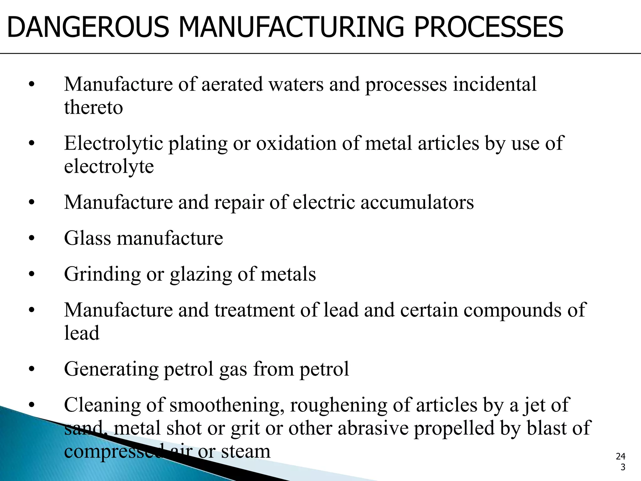 DANGEROUS MANUFACTURING PROCESSES
• Manufacture of aerated waters and processes incidental
thereto
• Electrolytic plating or oxidation of metal articles by use of
electrolyte
• Manufacture and repair of electric accumulators
• Glass manufacture
• Grinding or glazing of metals
• Manufacture and treatment of lead and certain compounds of
lead
• Generating petrol gas from petrol
• Cleaning of smoothening, roughening of articles by a jet of
sand, metal shot or grit or other abrasive propelled by blast of
compressed air or steam 24
3
 