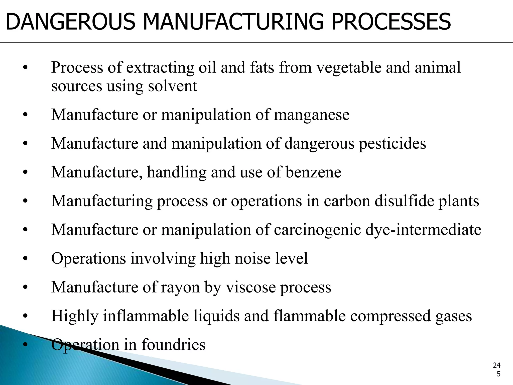 DANGEROUS MANUFACTURING PROCESSES
• Process of extracting oil and fats from vegetable and animal
sources using solvent
• Manufacture or manipulation of manganese
• Manufacture and manipulation of dangerous pesticides
• Manufacture, handling and use of benzene
• Manufacturing process or operations in carbon disulfide plants
• Manufacture or manipulation of carcinogenic dye-intermediate
• Operations involving high noise level
• Manufacture of rayon by viscose process
• Highly inflammable liquids and flammable compressed gases
• Operation in foundries
24
5
 
