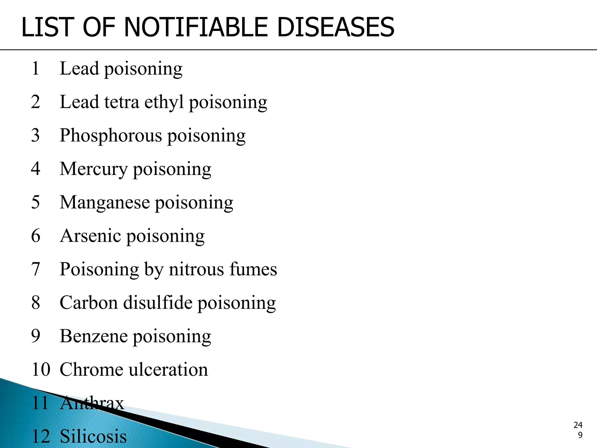 LIST OF NOTIFIABLE DISEASES
1 Lead poisoning
2 Lead tetra ethyl poisoning
3 Phosphorous poisoning
4 Mercury poisoning
5 Manganese poisoning
6 Arsenic poisoning
7 Poisoning by nitrous fumes
8 Carbon disulfide poisoning
9 Benzene poisoning
10 Chrome ulceration
11 Anthrax
12 Silicosis
24
9
 
