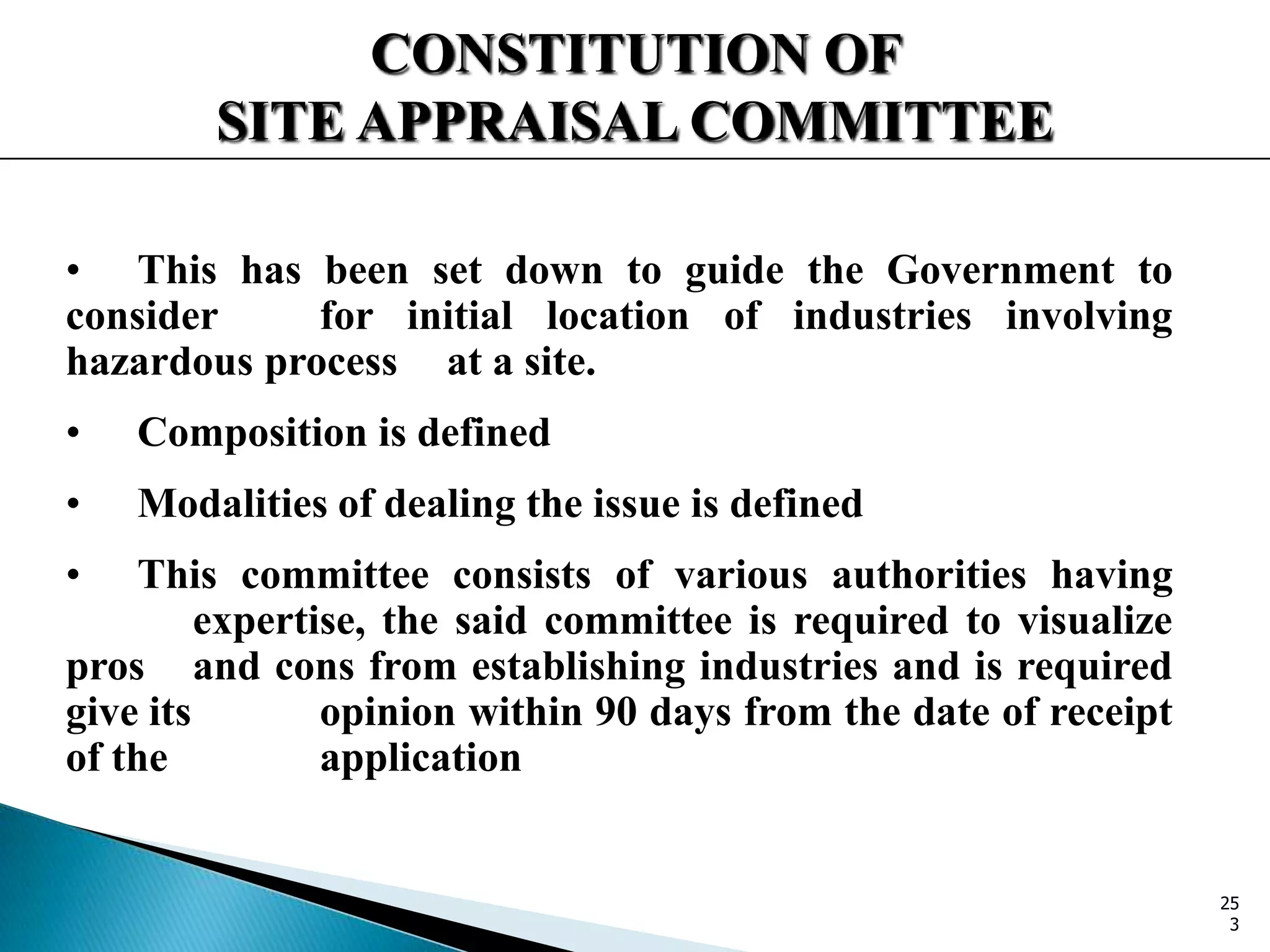 CONSTITUTION OF
SITE APPRAISAL COMMITTEE
• This has been set down to guide the Government to
consider for initial location of industries involving
hazardous process at a site.
• Composition is defined
• Modalities of dealing the issue is defined
• This committee consists of various authorities having
expertise, the said committee is required to visualize
pros and cons from establishing industries and is required
give its opinion within 90 days from the date of receipt
of the application
25
3
 