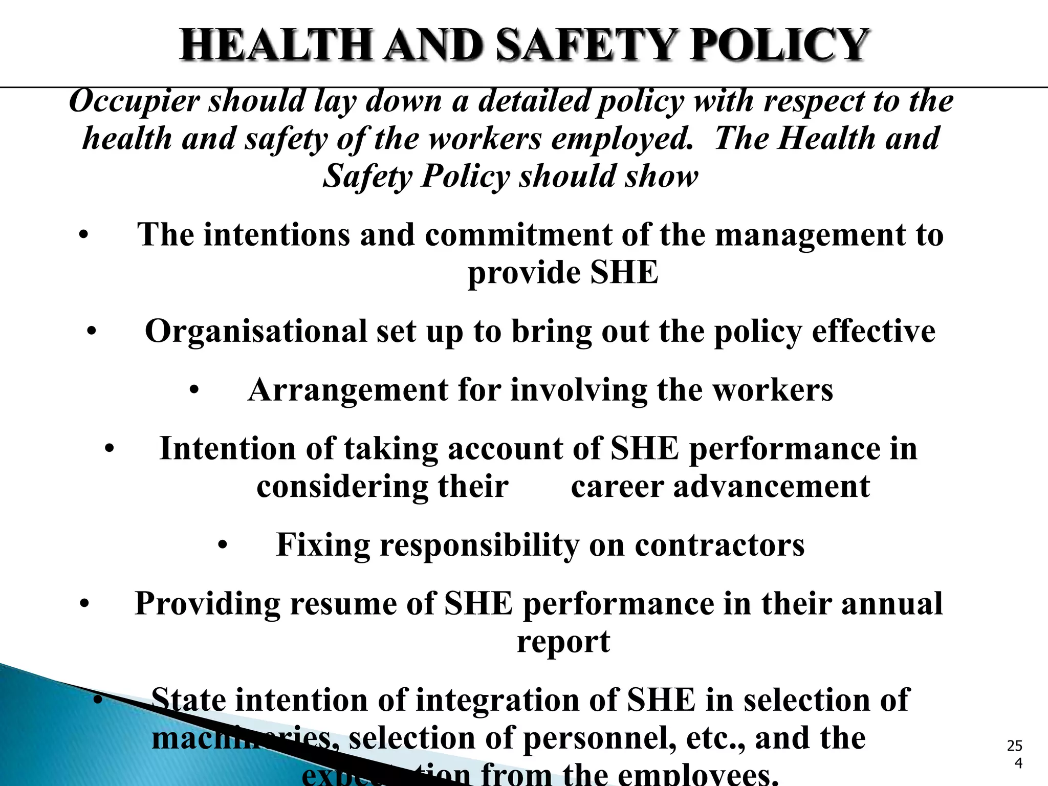 HEALTH AND SAFETY POLICY
Occupier should lay down a detailed policy with respect to the
health and safety of the workers employed. The Health and
Safety Policy should show
• The intentions and commitment of the management to
provide SHE
• Organisational set up to bring out the policy effective
• Arrangement for involving the workers
• Intention of taking account of SHE performance in
considering their career advancement
• Fixing responsibility on contractors
• Providing resume of SHE performance in their annual
report
• State intention of integration of SHE in selection of
machineries, selection of personnel, etc., and the 25
4
 