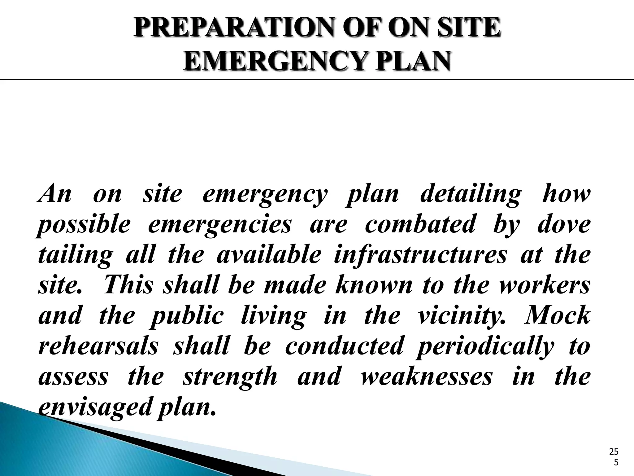 PREPARATION OF ON SITE
EMERGENCY PLAN
An on site emergency plan detailing how
possible emergencies are combated by dove
tailing all the available infrastructures at the
site. This shall be made known to the workers
and the public living in the vicinity. Mock
rehearsals shall be conducted periodically to
assess the strength and weaknesses in the
envisaged plan.
25
5
 