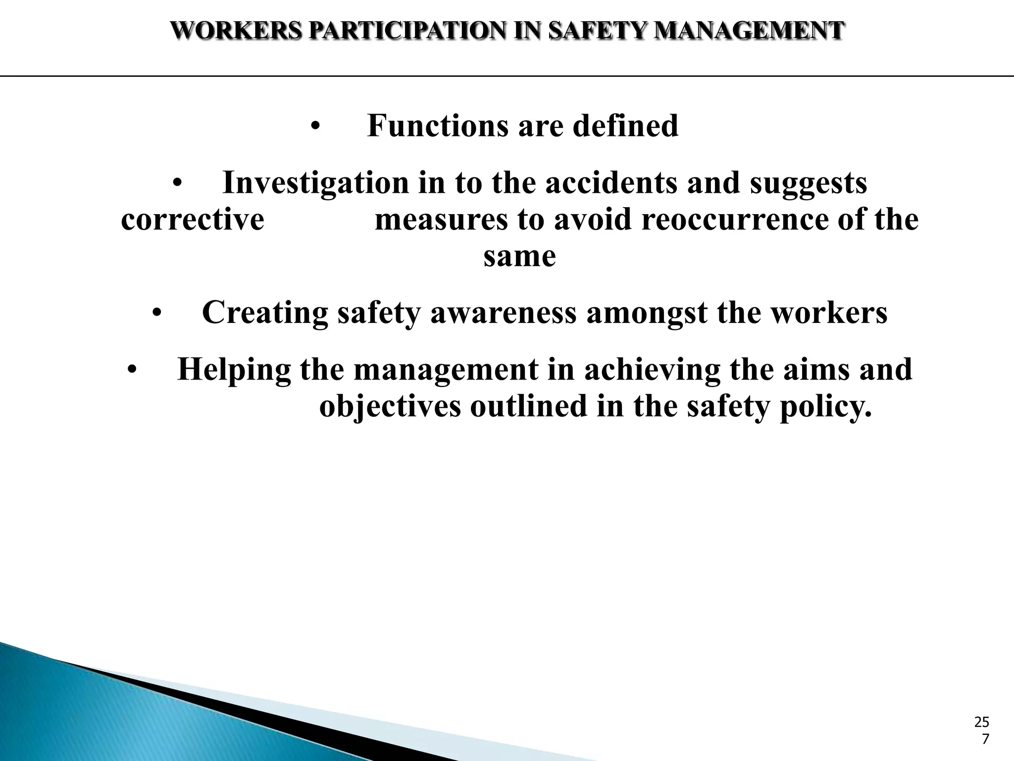 WORKERS PARTICIPATION IN SAFETY MANAGEMENT
• Functions are defined
• Investigation in to the accidents and suggests
corrective measures to avoid reoccurrence of the
same
• Creating safety awareness amongst the workers
• Helping the management in achieving the aims and
objectives outlined in the safety policy.
25
7
 