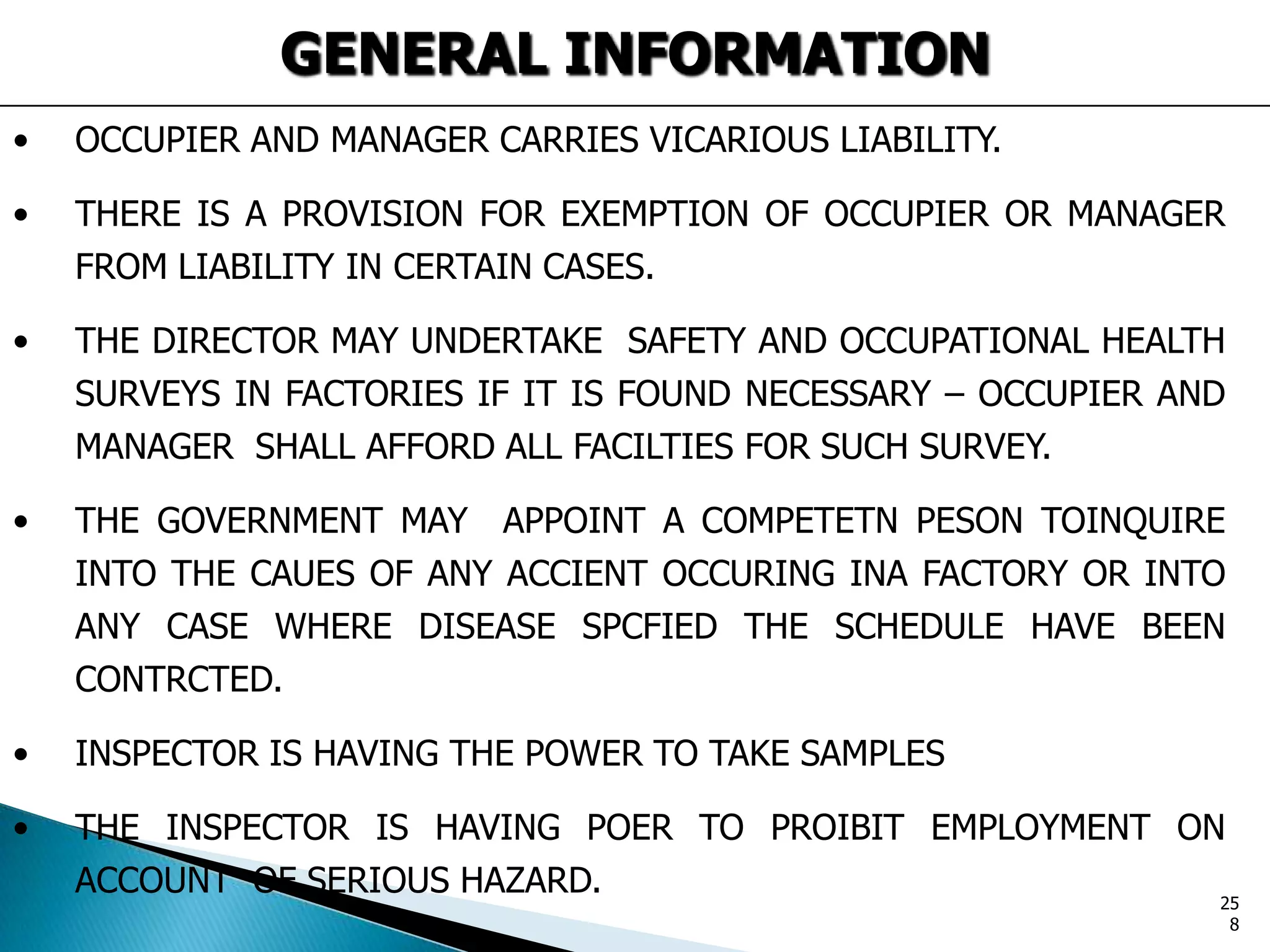 GENERAL INFORMATION
• OCCUPIER AND MANAGER CARRIES VICARIOUS LIABILITY.
• THERE IS A PROVISION FOR EXEMPTION OF OCCUPIER OR MANAGER
FROM LIABILITY IN CERTAIN CASES.
• THE DIRECTOR MAY UNDERTAKE SAFETY AND OCCUPATIONAL HEALTH
SURVEYS IN FACTORIES IF IT IS FOUND NECESSARY – OCCUPIER AND
MANAGER SHALL AFFORD ALL FACILTIES FOR SUCH SURVEY.
• THE GOVERNMENT MAY APPOINT A COMPETETN PESON TOINQUIRE
INTO THE CAUES OF ANY ACCIENT OCCURING INA FACTORY OR INTO
ANY CASE WHERE DISEASE SPCFIED THE SCHEDULE HAVE BEEN
CONTRCTED.
• INSPECTOR IS HAVING THE POWER TO TAKE SAMPLES
• THE INSPECTOR IS HAVING POER TO PROIBIT EMPLOYMENT ON
ACCOUNT OF SERIOUS HAZARD. 25
8
 