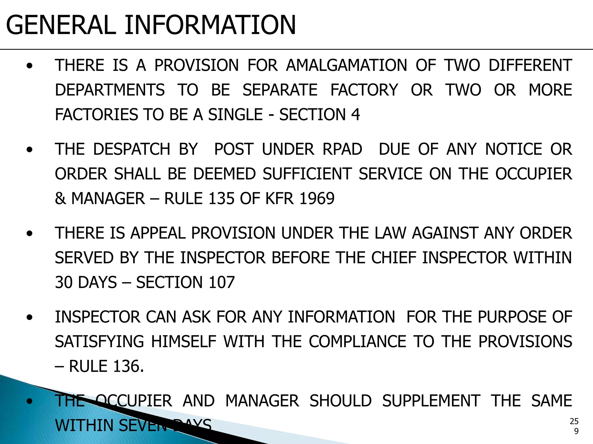GENERAL INFORMATION
• THERE IS A PROVISION FOR AMALGAMATION OF TWO DIFFERENT
DEPARTMENTS TO BE SEPARATE FACTORY OR TWO OR MORE
FACTORIES TO BE A SINGLE - SECTION 4
• THE DESPATCH BY POST UNDER RPAD DUE OF ANY NOTICE OR
ORDER SHALL BE DEEMED SUFFICIENT SERVICE ON THE OCCUPIER
& MANAGER – RULE 135 OF KFR 1969
• THERE IS APPEAL PROVISION UNDER THE LAW AGAINST ANY ORDER
SERVED BY THE INSPECTOR BEFORE THE CHIEF INSPECTOR WITHIN
30 DAYS – SECTION 107
• INSPECTOR CAN ASK FOR ANY INFORMATION FOR THE PURPOSE OF
SATISFYING HIMSELF WITH THE COMPLIANCE TO THE PROVISIONS
– RULE 136.
• THE OCCUPIER AND MANAGER SHOULD SUPPLEMENT THE SAME
WITHIN SEVEN DAYS 25
9
 