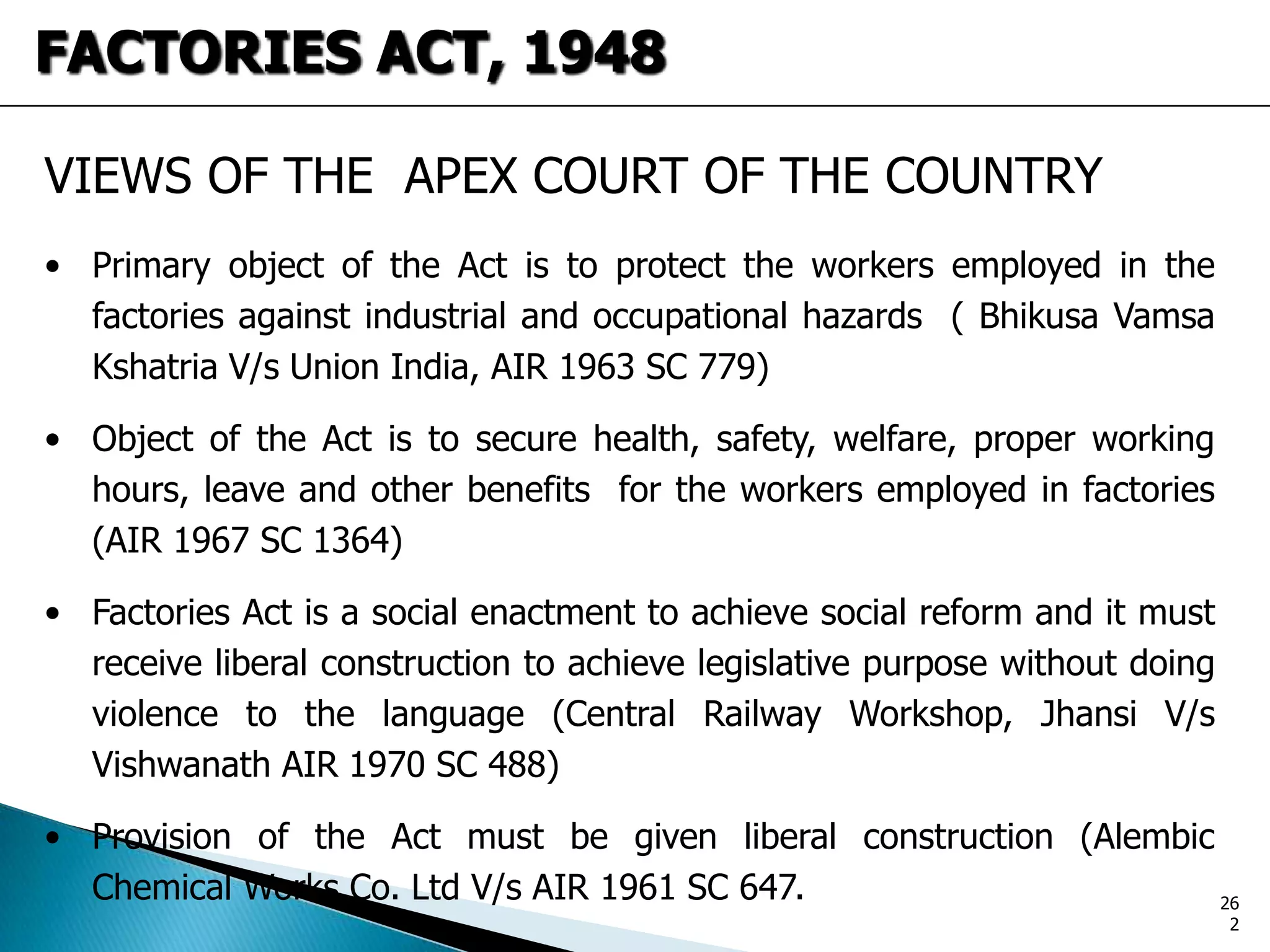 VIEWS OF THE APEX COURT OF THE COUNTRY
• Primary object of the Act is to protect the workers employed in the
factories against industrial and occupational hazards ( Bhikusa Vamsa
Kshatria V/s Union India, AIR 1963 SC 779)
• Object of the Act is to secure health, safety, welfare, proper working
hours, leave and other benefits for the workers employed in factories
(AIR 1967 SC 1364)
• Factories Act is a social enactment to achieve social reform and it must
receive liberal construction to achieve legislative purpose without doing
violence to the language (Central Railway Workshop, Jhansi V/s
Vishwanath AIR 1970 SC 488)
• Provision of the Act must be given liberal construction (Alembic
Chemical Works Co. Ltd V/s AIR 1961 SC 647.
FACTORIES ACT, 1948
26
2
 