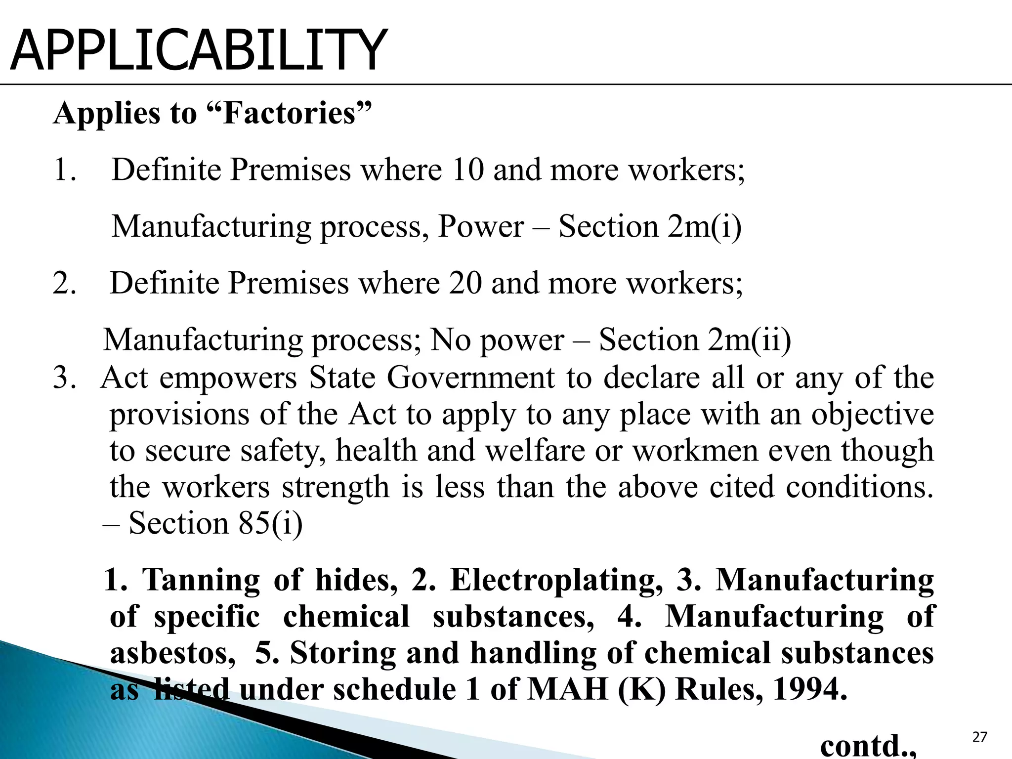 APPLICABILITY
Applies to “Factories”
1. Definite Premises where 10 and more workers;
Manufacturing process, Power – Section 2m(i)
2. Definite Premises where 20 and more workers;
Manufacturing process; No power – Section 2m(ii)
3. Act empowers State Government to declare all or any of the
provisions of the Act to apply to any place with an objective
to secure safety, health and welfare or workmen even though
the workers strength is less than the above cited conditions.
– Section 85(i)
1. Tanning of hides, 2. Electroplating, 3. Manufacturing
of specific chemical substances, 4. Manufacturing of
asbestos, 5. Storing and handling of chemical substances
as listed under schedule 1 of MAH (K) Rules, 1994.
contd., 27
 