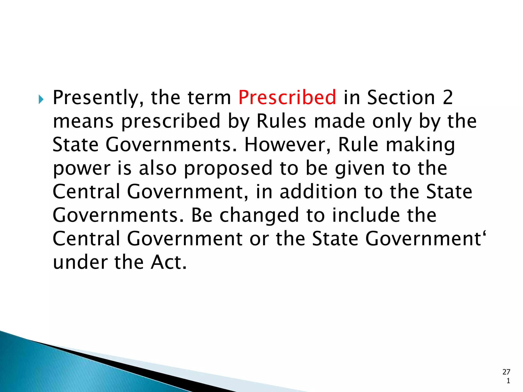  Presently, the term Prescribed in Section 2
means prescribed by Rules made only by the
State Governments. However, Rule making
power is also proposed to be given to the
Central Government, in addition to the State
Governments. Be changed to include the
Central Government or the State Government„
under the Act.
27
1
 