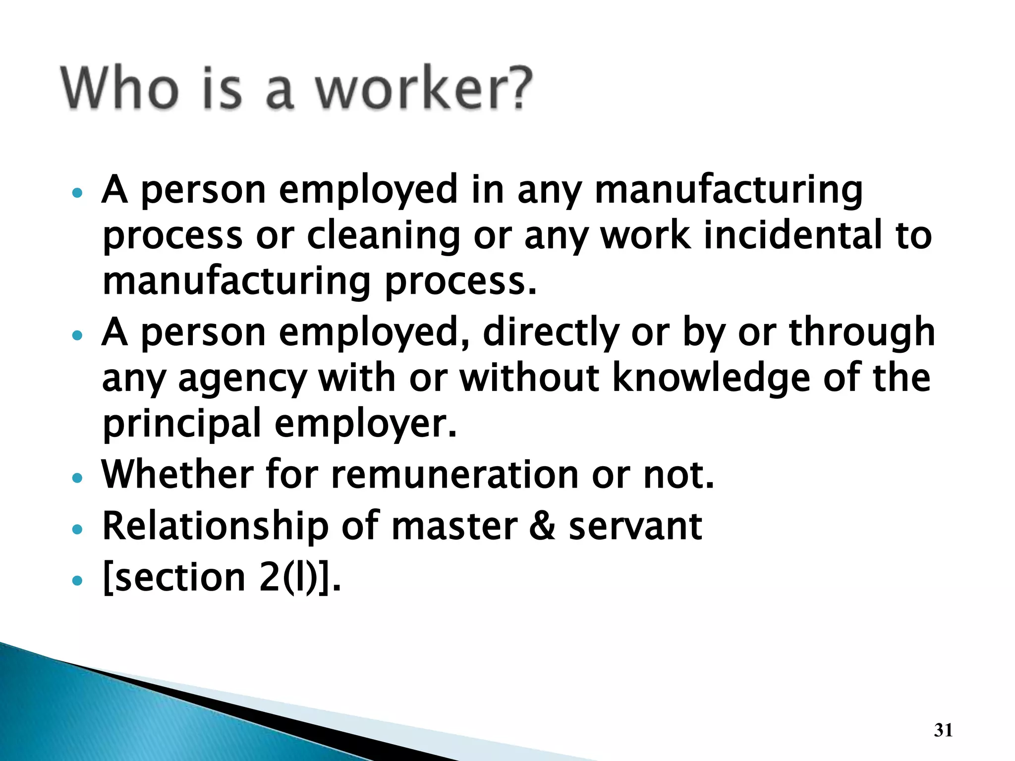  A person employed in any manufacturing
process or cleaning or any work incidental to
manufacturing process.
 A person employed, directly or by or through
any agency with or without knowledge of the
principal employer.
 Whether for remuneration or not.
 Relationship of master & servant
 [section 2(l)].
31
 
