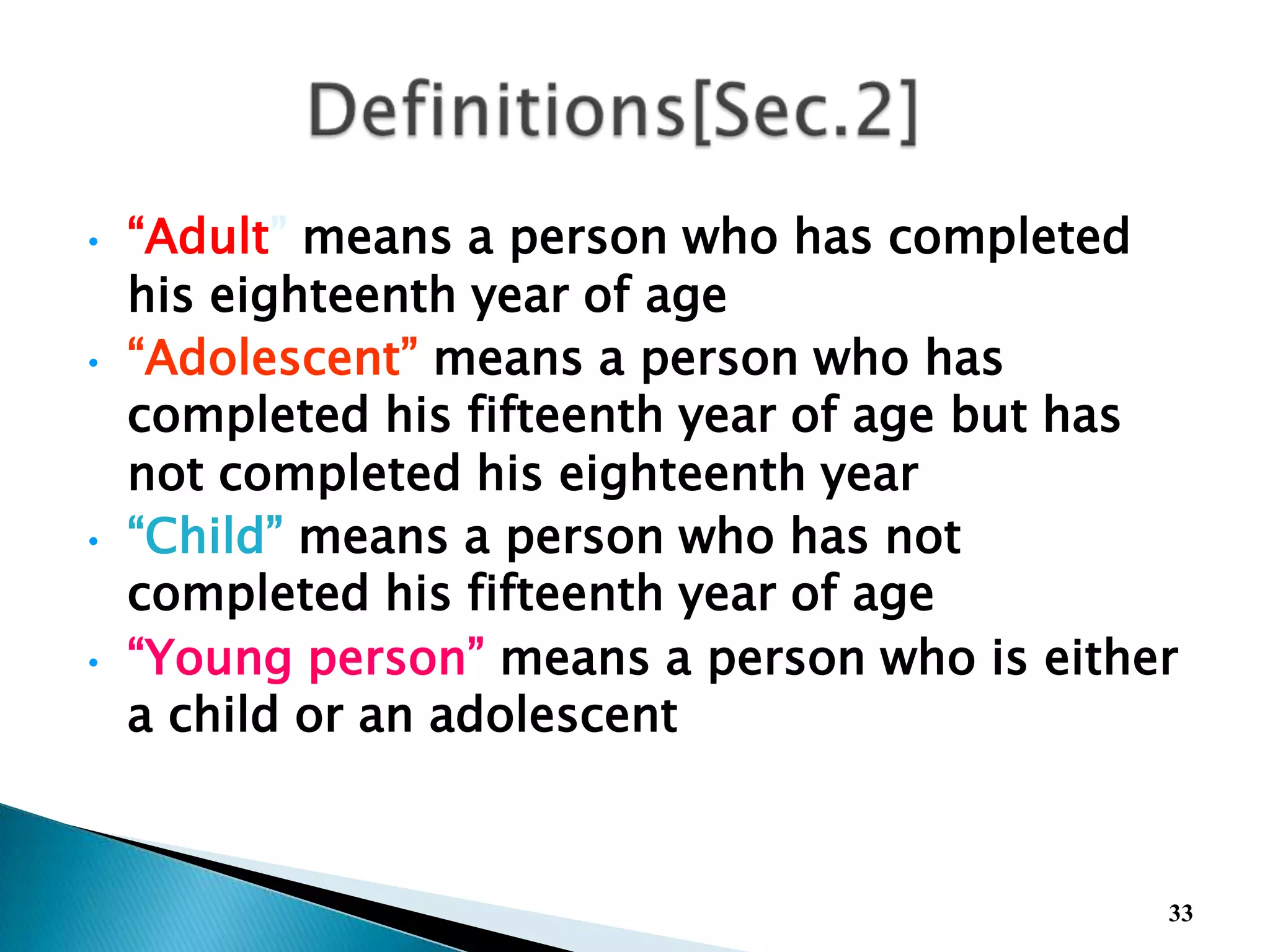• “Adult” means a person who has completed
his eighteenth year of age
• “Adolescent” means a person who has
completed his fifteenth year of age but has
not completed his eighteenth year
• “Child” means a person who has not
completed his fifteenth year of age
• “Young person” means a person who is either
a child or an adolescent
33
 