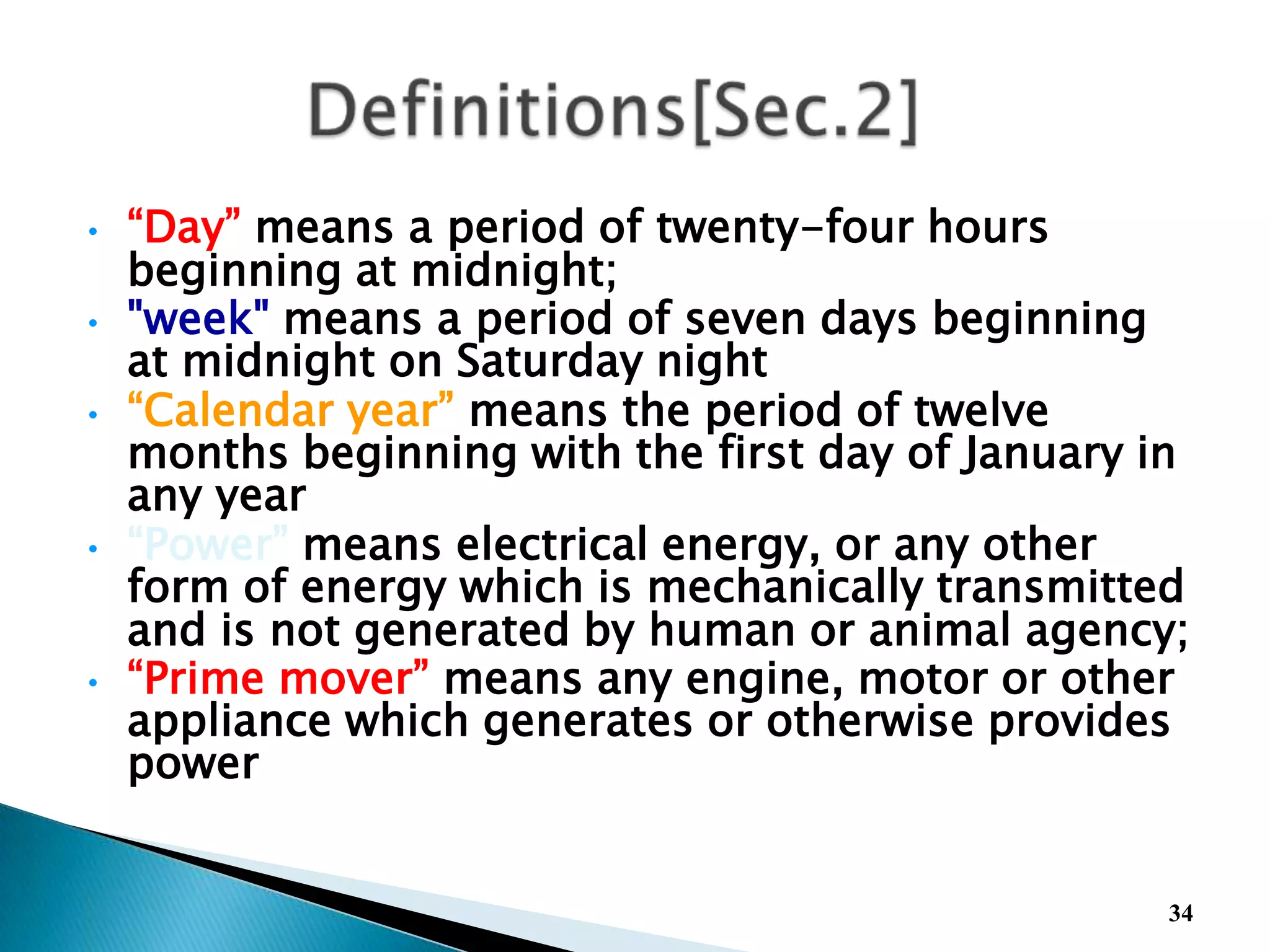• “Day” means a period of twenty-four hours
beginning at midnight;
• "week" means a period of seven days beginning
at midnight on Saturday night
• “Calendar year” means the period of twelve
months beginning with the first day of January in
any year
• “Power” means electrical energy, or any other
form of energy which is mechanically transmitted
and is not generated by human or animal agency;
• “Prime mover” means any engine, motor or other
appliance which generates or otherwise provides
power
34
 