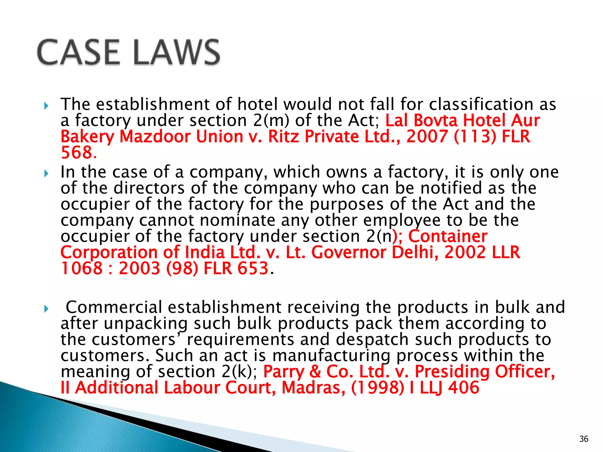  The establishment of hotel would not fall for classification as
a factory under section 2(m) of the Act; Lal Bovta Hotel Aur
Bakery Mazdoor Union v. Ritz Private Ltd., 2007 (113) FLR
568.
 In the case of a company, which owns a factory, it is only one
of the directors of the company who can be notified as the
occupier of the factory for the purposes of the Act and the
company cannot nominate any other employee to be the
occupier of the factory under section 2(n); Container
Corporation of India Ltd. v. Lt. Governor Delhi, 2002 LLR
1068 : 2003 (98) FLR 653.
 Commercial establishment receiving the products in bulk and
after unpacking such bulk products pack them according to
the customers‟ requirements and despatch such products to
customers. Such an act is manufacturing process within the
meaning of section 2(k); Parry & Co. Ltd. v. Presiding Officer,
II Additional Labour Court, Madras, (1998) I LLJ 406
36
 