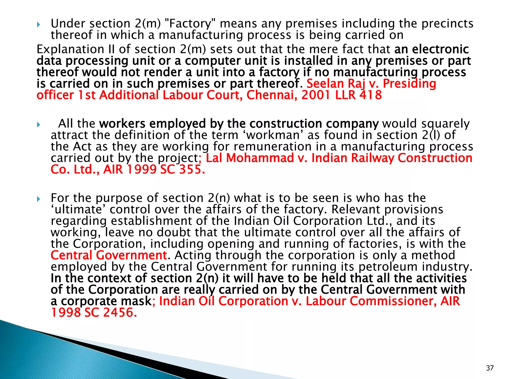  Under section 2(m) "Factory" means any premises including the precincts
thereof in which a manufacturing process is being carried on
Explanation II of section 2(m) sets out that the mere fact that an electronic
data processing unit or a computer unit is installed in any premises or part
thereof would not render a unit into a factory if no manufacturing process
is carried on in such premises or part thereof. Seelan Raj v. Presiding
officer 1st Additional Labour Court, Chennai, 2001 LLR 418
 All the workers employed by the construction company would squarely
attract the definition of the term „workman‟ as found in section 2(l) of
the Act as they are working for remuneration in a manufacturing process
carried out by the project; Lal Mohammad v. Indian Railway Construction
Co. Ltd., AIR 1999 SC 355.
 For the purpose of section 2(n) what is to be seen is who has the
„ultimate‟ control over the affairs of the factory. Relevant provisions
regarding establishment of the Indian Oil Corporation Ltd., and its
working, leave no doubt that the ultimate control over all the affairs of
the Corporation, including opening and running of factories, is with the
Central Government. Acting through the corporation is only a method
employed by the Central Government for running its petroleum industry.
In the context of section 2(n) it will have to be held that all the activities
of the Corporation are really carried on by the Central Government with
a corporate mask; Indian Oil Corporation v. Labour Commissioner, AIR
1998 SC 2456.
37
 