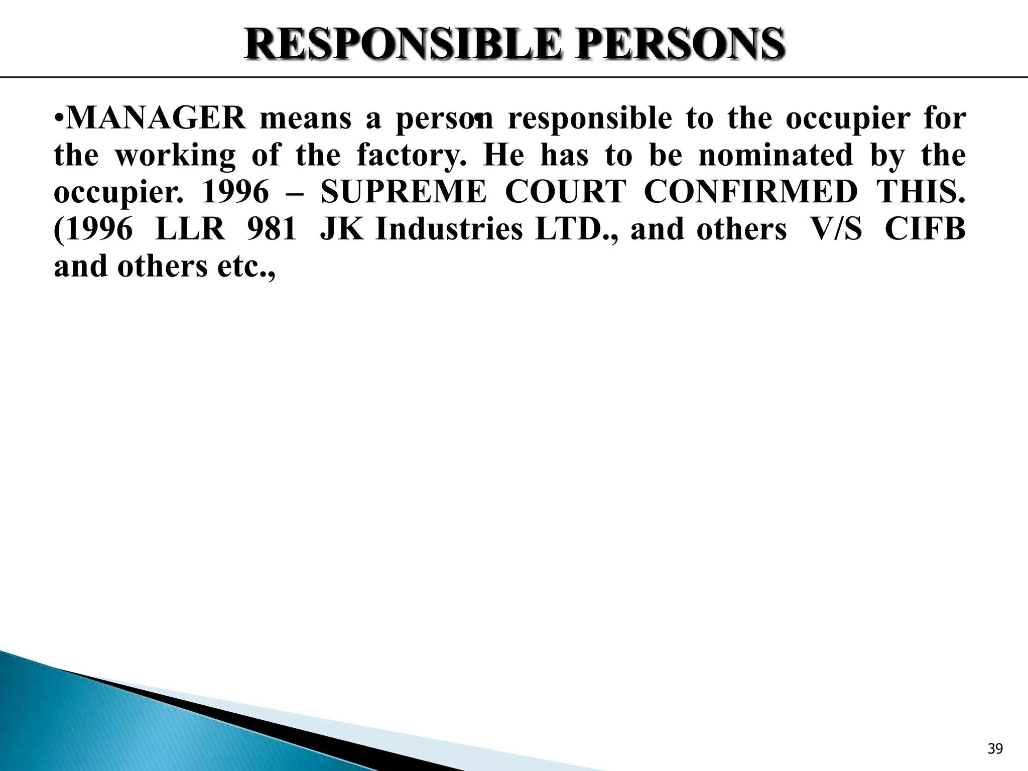 RESPONSIBLE PERSONS
••MANAGER means a person responsible to the occupier for
the working of the factory. He has to be nominated by the
occupier. 1996 – SUPREME COURT CONFIRMED THIS.
(1996 LLR 981 JK Industries LTD., and others V/S CIFB
and others etc.,
39
 