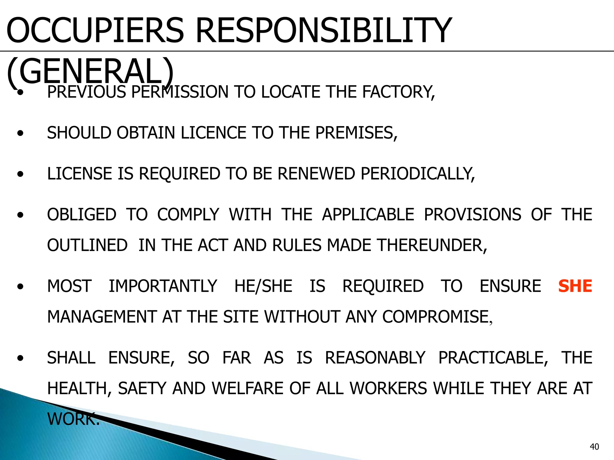 OCCUPIERS RESPONSIBILITY
(GENERAL)• PREVIOUS PERMISSION TO LOCATE THE FACTORY,
• SHOULD OBTAIN LICENCE TO THE PREMISES,
• LICENSE IS REQUIRED TO BE RENEWED PERIODICALLY,
• OBLIGED TO COMPLY WITH THE APPLICABLE PROVISIONS OF THE
OUTLINED IN THE ACT AND RULES MADE THEREUNDER,
• MOST IMPORTANTLY HE/SHE IS REQUIRED TO ENSURE SHE
MANAGEMENT AT THE SITE WITHOUT ANY COMPROMISE,
• SHALL ENSURE, SO FAR AS IS REASONABLY PRACTICABLE, THE
HEALTH, SAETY AND WELFARE OF ALL WORKERS WHILE THEY ARE AT
WORK.
40
 