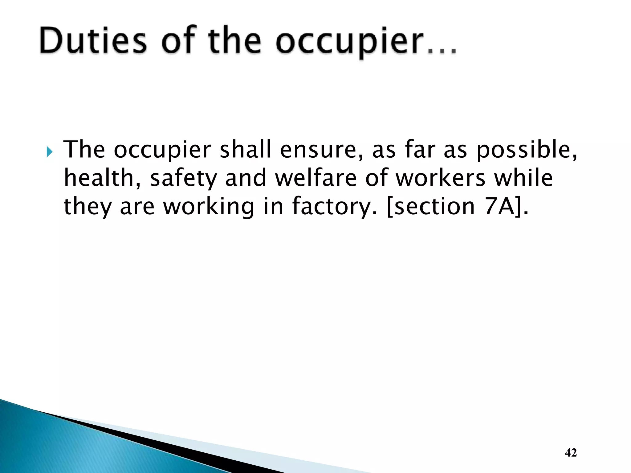  The occupier shall ensure, as far as possible,
health, safety and welfare of workers while
they are working in factory. [section 7A].
42
 