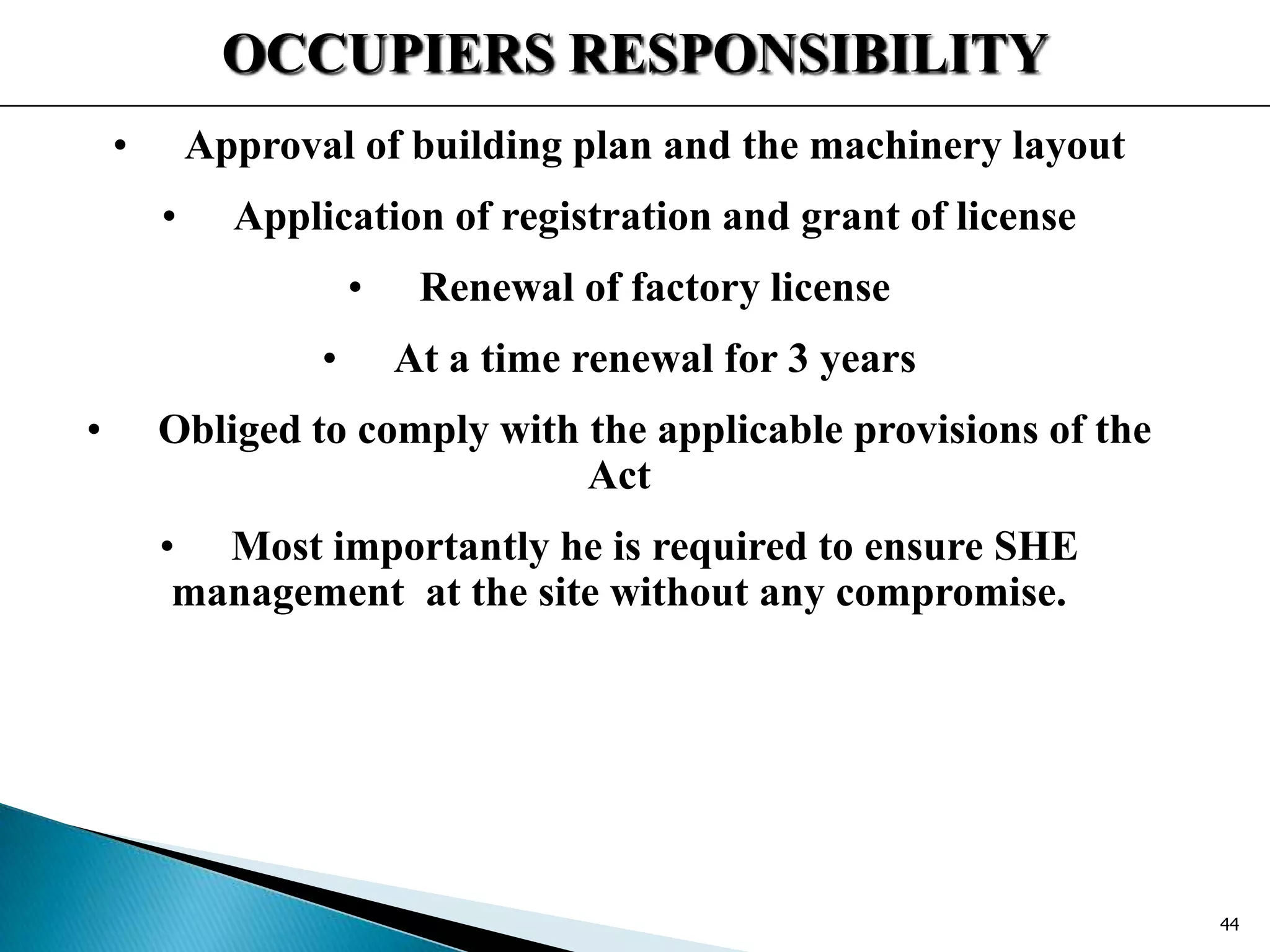 OCCUPIERS RESPONSIBILITY
• Approval of building plan and the machinery layout
• Application of registration and grant of license
• Renewal of factory license
• At a time renewal for 3 years
• Obliged to comply with the applicable provisions of the
Act
• Most importantly he is required to ensure SHE
management at the site without any compromise.
44
 
