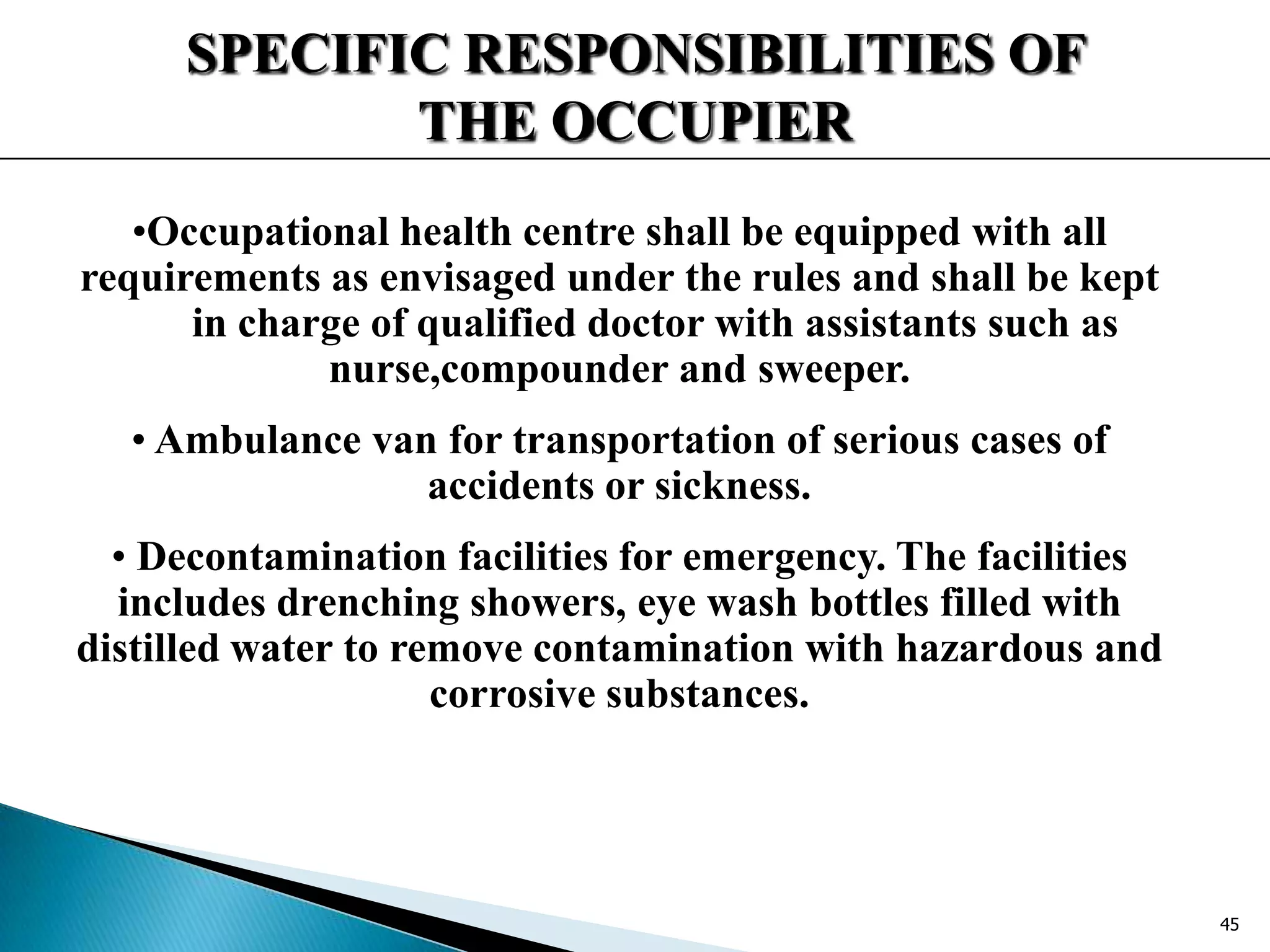 SPECIFIC RESPONSIBILITIES OF
THE OCCUPIER
•Occupational health centre shall be equipped with all
requirements as envisaged under the rules and shall be kept
in charge of qualified doctor with assistants such as
nurse,compounder and sweeper.
• Ambulance van for transportation of serious cases of
accidents or sickness.
• Decontamination facilities for emergency. The facilities
includes drenching showers, eye wash bottles filled with
distilled water to remove contamination with hazardous and
corrosive substances.
45
 