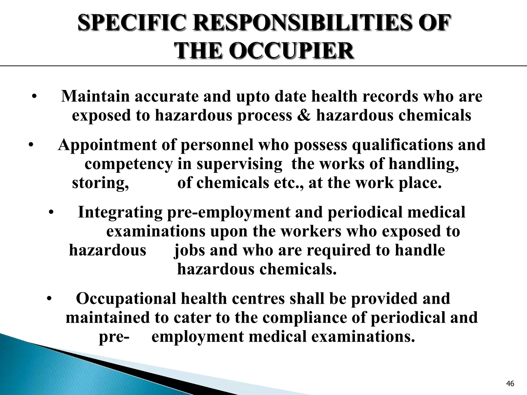 SPECIFIC RESPONSIBILITIES OF
THE OCCUPIER
• Maintain accurate and upto date health records who are
exposed to hazardous process & hazardous chemicals
• Appointment of personnel who possess qualifications and
competency in supervising the works of handling,
storing, of chemicals etc., at the work place.
• Integrating pre-employment and periodical medical
examinations upon the workers who exposed to
hazardous jobs and who are required to handle
hazardous chemicals.
• Occupational health centres shall be provided and
maintained to cater to the compliance of periodical and
pre- employment medical examinations.
46
 