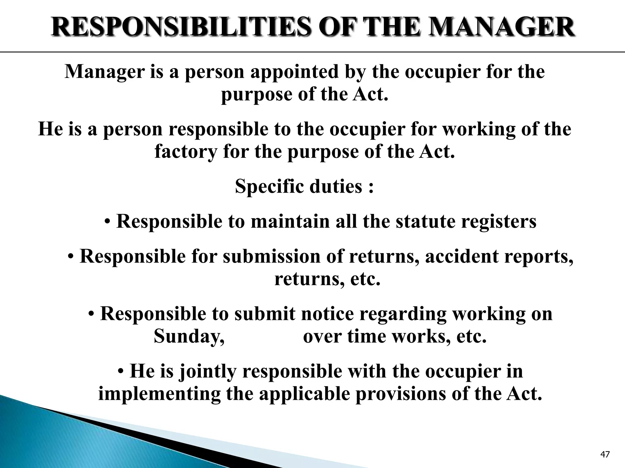 RESPONSIBILITIES OF THE MANAGER
Manager is a person appointed by the occupier for the
purpose of the Act.
He is a person responsible to the occupier for working of the
factory for the purpose of the Act.
Specific duties :
• Responsible to maintain all the statute registers
• Responsible for submission of returns, accident reports,
returns, etc.
• Responsible to submit notice regarding working on
Sunday, over time works, etc.
• He is jointly responsible with the occupier in
implementing the applicable provisions of the Act.
47
 