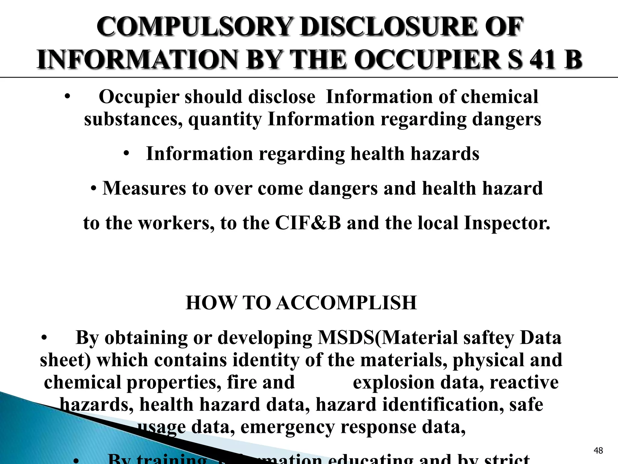 COMPULSORY DISCLOSURE OF
INFORMATION BY THE OCCUPIER S 41 B
• Occupier should disclose Information of chemical
substances, quantity Information regarding dangers
• Information regarding health hazards
• Measures to over come dangers and health hazard
to the workers, to the CIF&B and the local Inspector.
HOW TO ACCOMPLISH
• By obtaining or developing MSDS(Material saftey Data
sheet) which contains identity of the materials, physical and
chemical properties, fire and explosion data, reactive
hazards, health hazard data, hazard identification, safe
usage data, emergency response data,
48
 