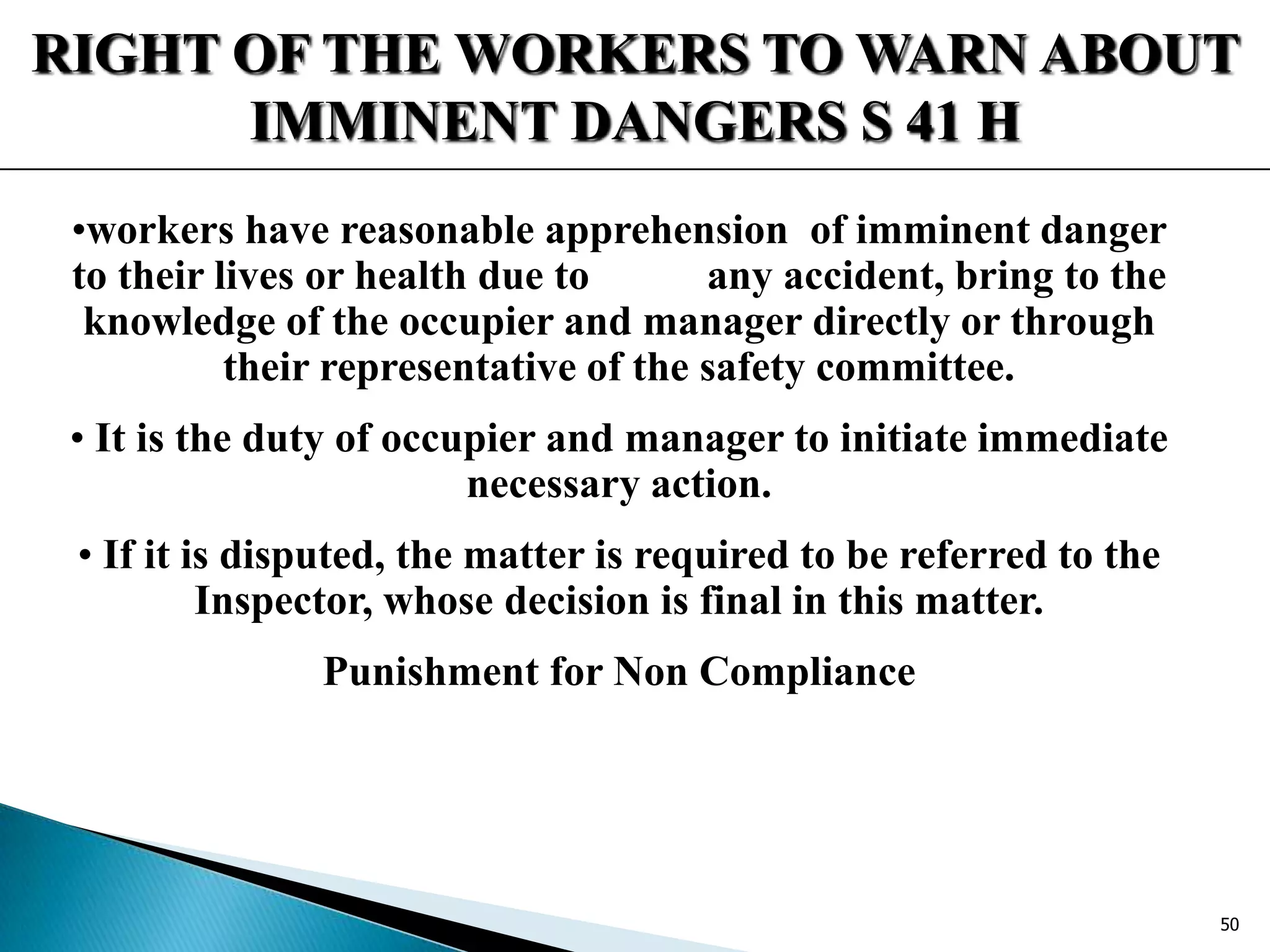 RIGHT OF THE WORKERS TO WARN ABOUT
IMMINENT DANGERS S 41 H
•workers have reasonable apprehension of imminent danger
to their lives or health due to any accident, bring to the
knowledge of the occupier and manager directly or through
their representative of the safety committee.
• It is the duty of occupier and manager to initiate immediate
necessary action.
• If it is disputed, the matter is required to be referred to the
Inspector, whose decision is final in this matter.
Punishment for Non Compliance
50
 