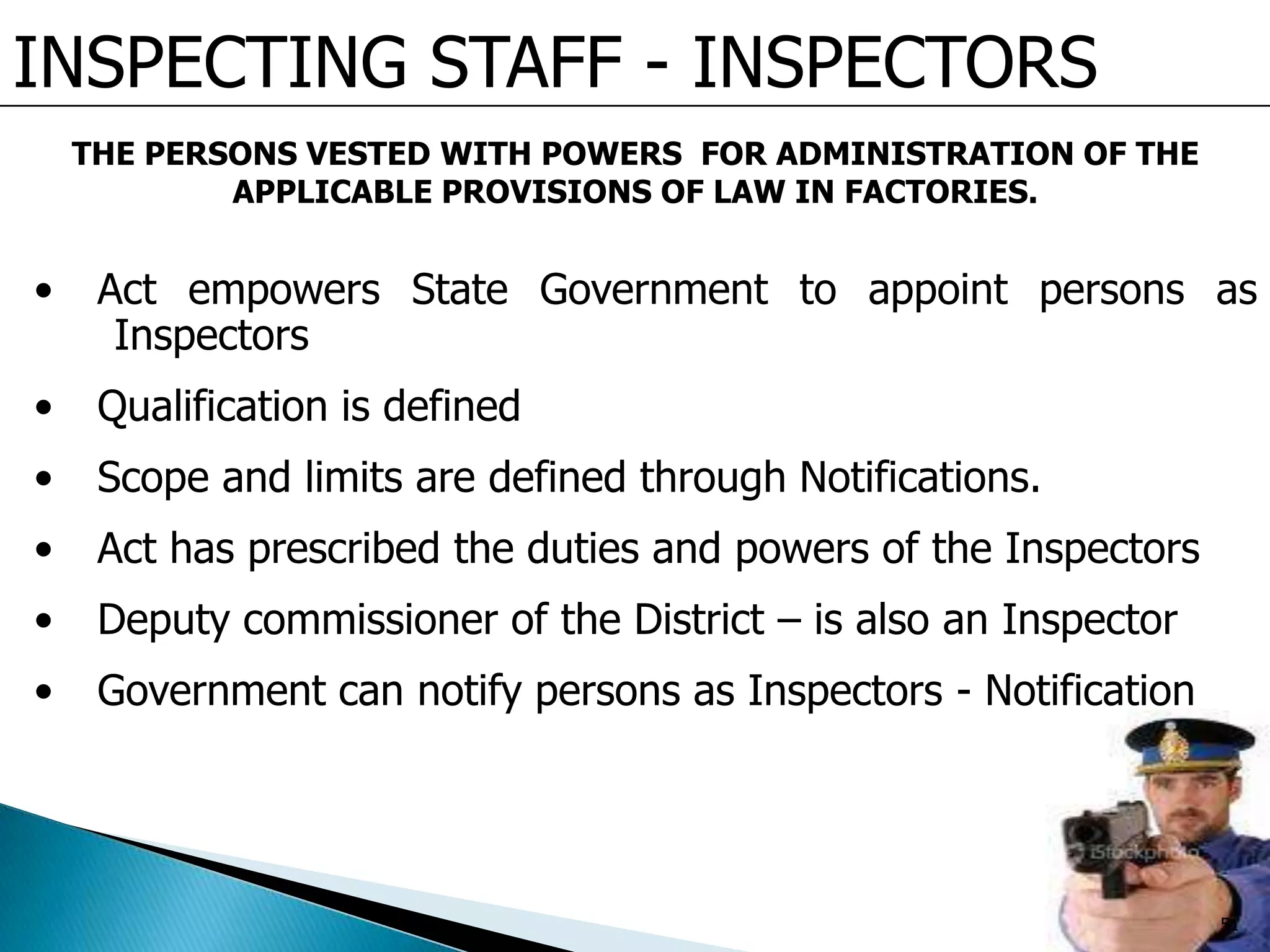 INSPECTING STAFF - INSPECTORS
• Act empowers State Government to appoint persons as
Inspectors
• Qualification is defined
• Scope and limits are defined through Notifications.
• Act has prescribed the duties and powers of the Inspectors
• Deputy commissioner of the District – is also an Inspector
• Government can notify persons as Inspectors - Notification
THE PERSONS VESTED WITH POWERS FOR ADMINISTRATION OF THE
APPLICABLE PROVISIONS OF LAW IN FACTORIES.
51
 