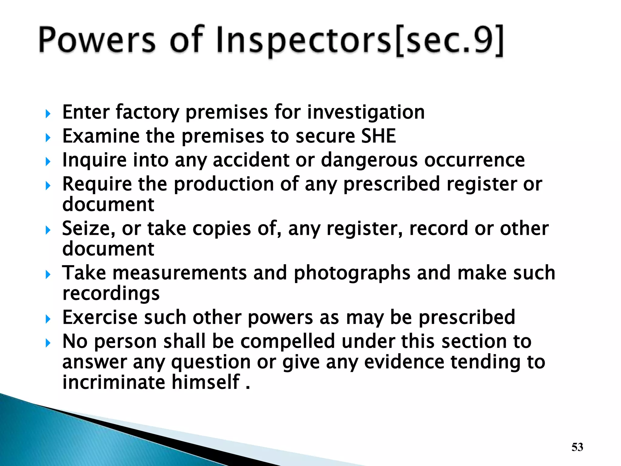  Enter factory premises for investigation
 Examine the premises to secure SHE
 Inquire into any accident or dangerous occurrence
 Require the production of any prescribed register or
document
 Seize, or take copies of, any register, record or other
document
 Take measurements and photographs and make such
recordings
 Exercise such other powers as may be prescribed
 No person shall be compelled under this section to
answer any question or give any evidence tending to
incriminate himself .
53
 