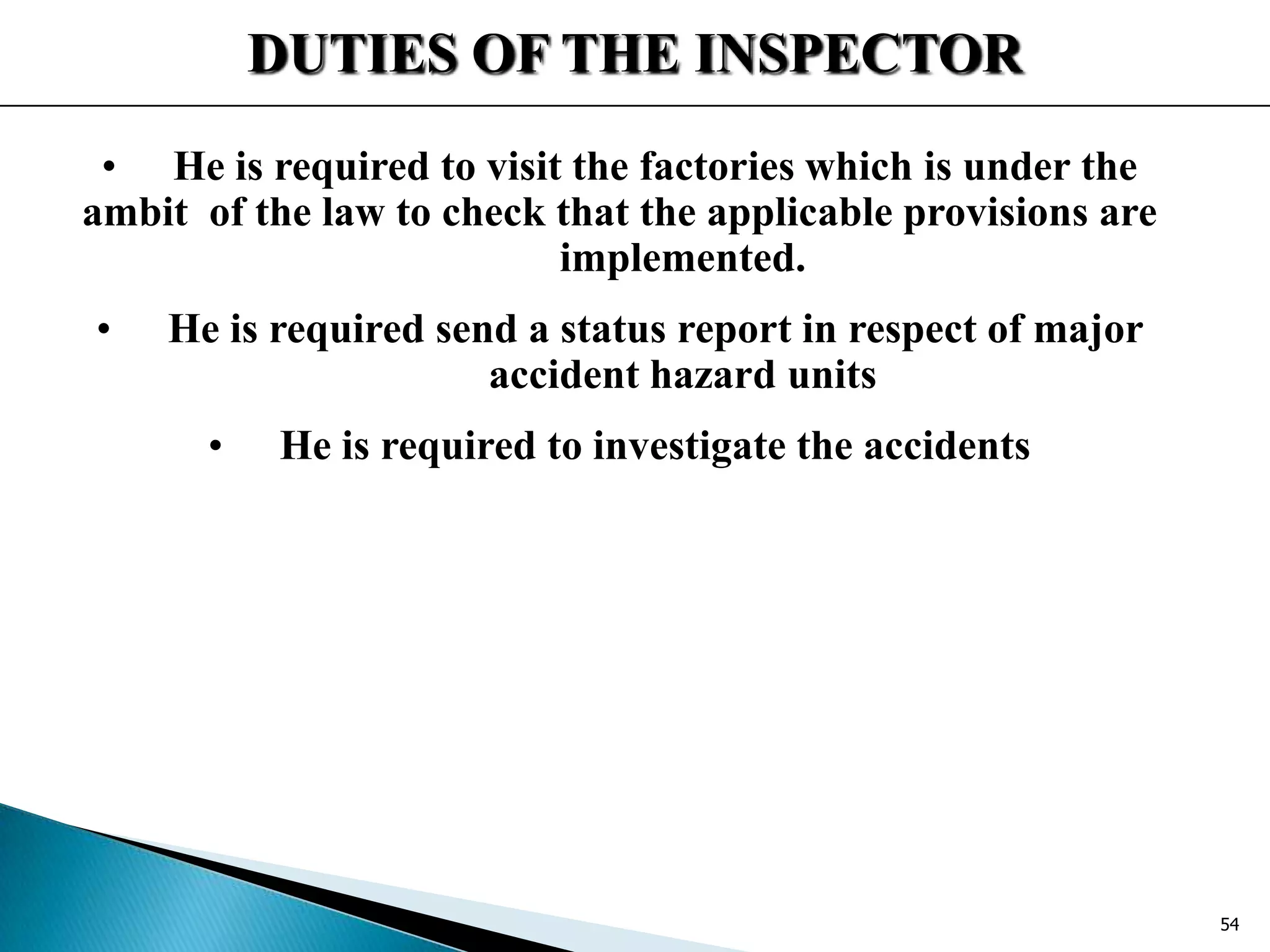 DUTIES OF THE INSPECTOR
• He is required to visit the factories which is under the
ambit of the law to check that the applicable provisions are
implemented.
• He is required send a status report in respect of major
accident hazard units
• He is required to investigate the accidents
54
 