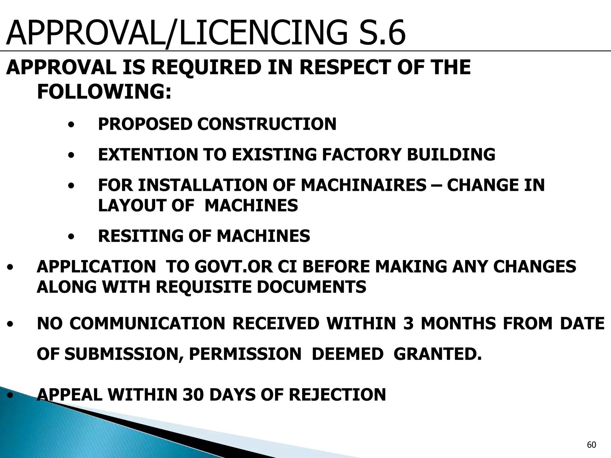 APPROVAL/LICENCING S.6
APPROVAL IS REQUIRED IN RESPECT OF THE
FOLLOWING:
• PROPOSED CONSTRUCTION
• EXTENTION TO EXISTING FACTORY BUILDING
• FOR INSTALLATION OF MACHINAIRES – CHANGE IN
LAYOUT OF MACHINES
• RESITING OF MACHINES
• APPLICATION TO GOVT.OR CI BEFORE MAKING ANY CHANGES
ALONG WITH REQUISITE DOCUMENTS
• NO COMMUNICATION RECEIVED WITHIN 3 MONTHS FROM DATE
OF SUBMISSION, PERMISSION DEEMED GRANTED.
• APPEAL WITHIN 30 DAYS OF REJECTION
60
 