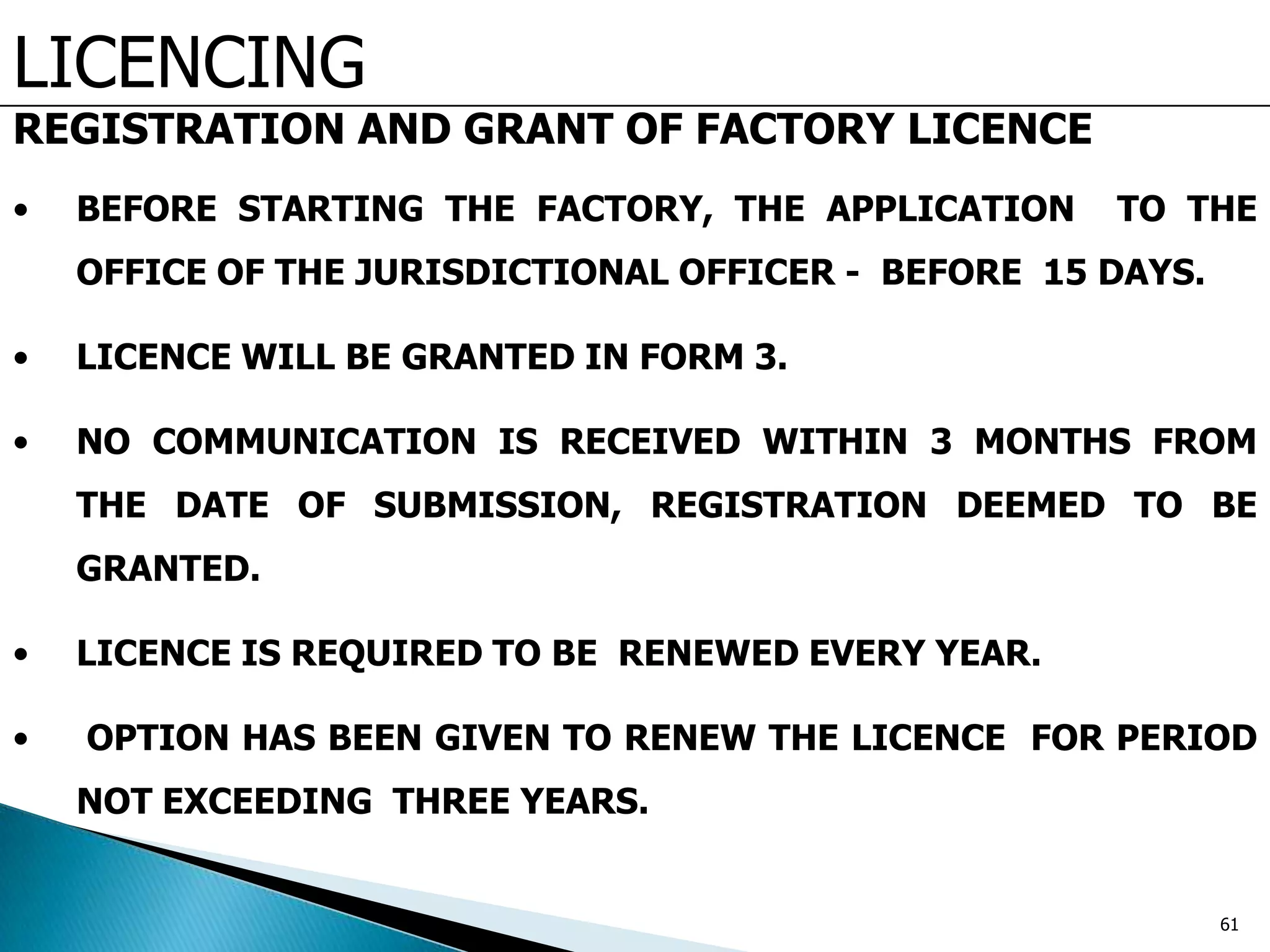 LICENCING
REGISTRATION AND GRANT OF FACTORY LICENCE
• BEFORE STARTING THE FACTORY, THE APPLICATION TO THE
OFFICE OF THE JURISDICTIONAL OFFICER - BEFORE 15 DAYS.
• LICENCE WILL BE GRANTED IN FORM 3.
• NO COMMUNICATION IS RECEIVED WITHIN 3 MONTHS FROM
THE DATE OF SUBMISSION, REGISTRATION DEEMED TO BE
GRANTED.
• LICENCE IS REQUIRED TO BE RENEWED EVERY YEAR.
• OPTION HAS BEEN GIVEN TO RENEW THE LICENCE FOR PERIOD
NOT EXCEEDING THREE YEARS.
61
 