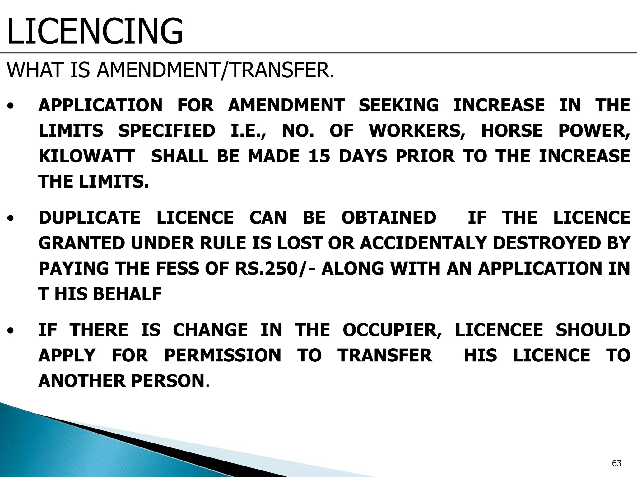 LICENCING
WHAT IS AMENDMENT/TRANSFER.
• APPLICATION FOR AMENDMENT SEEKING INCREASE IN THE
LIMITS SPECIFIED I.E., NO. OF WORKERS, HORSE POWER,
KILOWATT SHALL BE MADE 15 DAYS PRIOR TO THE INCREASE
THE LIMITS.
• DUPLICATE LICENCE CAN BE OBTAINED IF THE LICENCE
GRANTED UNDER RULE IS LOST OR ACCIDENTALY DESTROYED BY
PAYING THE FESS OF RS.250/- ALONG WITH AN APPLICATION IN
T HIS BEHALF
• IF THERE IS CHANGE IN THE OCCUPIER, LICENCEE SHOULD
APPLY FOR PERMISSION TO TRANSFER HIS LICENCE TO
ANOTHER PERSON.
63
 