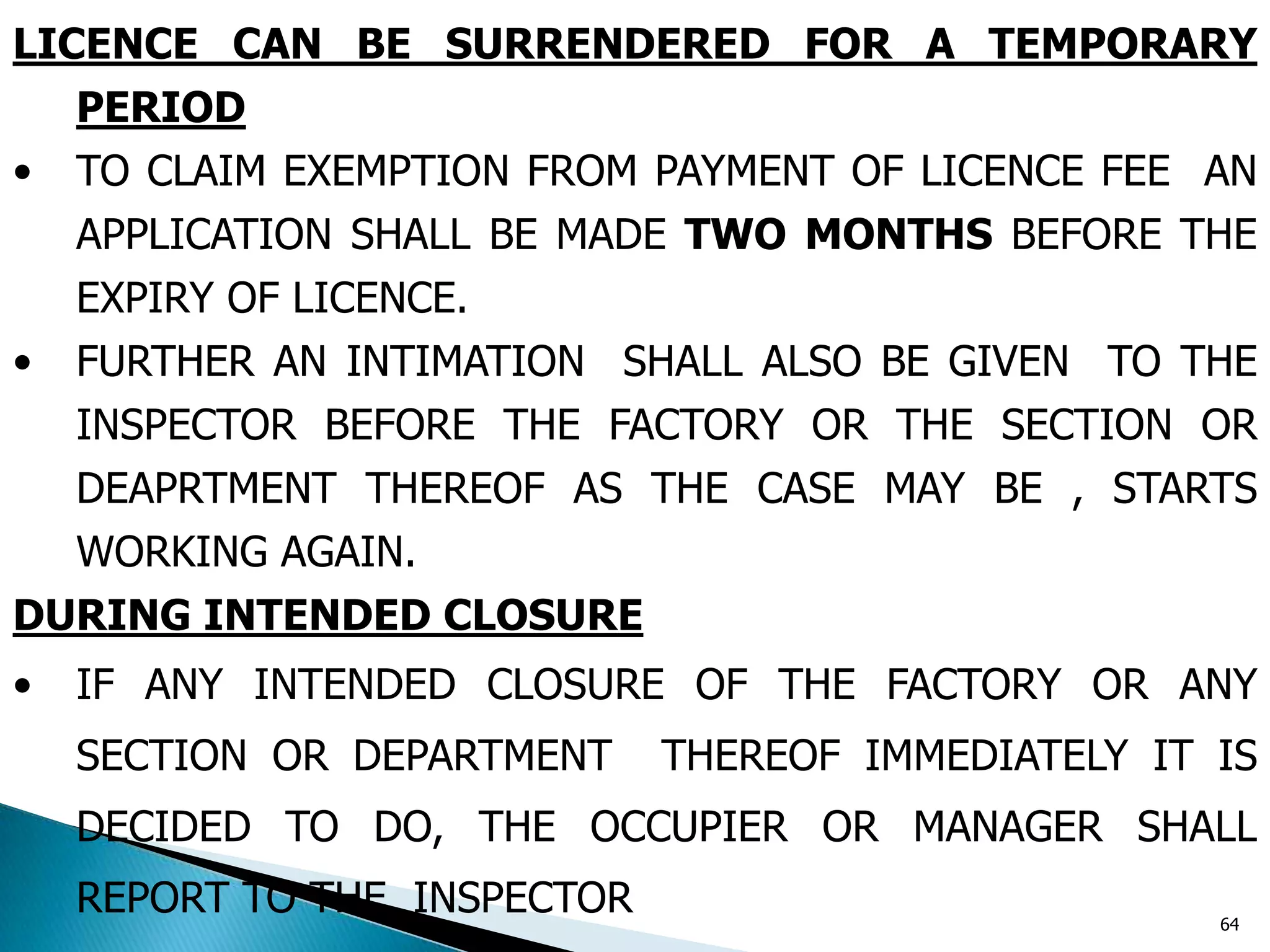 LICENCE CAN BE SURRENDERED FOR A TEMPORARY
PERIOD
• TO CLAIM EXEMPTION FROM PAYMENT OF LICENCE FEE AN
APPLICATION SHALL BE MADE TWO MONTHS BEFORE THE
EXPIRY OF LICENCE.
• FURTHER AN INTIMATION SHALL ALSO BE GIVEN TO THE
INSPECTOR BEFORE THE FACTORY OR THE SECTION OR
DEAPRTMENT THEREOF AS THE CASE MAY BE , STARTS
WORKING AGAIN.
DURING INTENDED CLOSURE
• IF ANY INTENDED CLOSURE OF THE FACTORY OR ANY
SECTION OR DEPARTMENT THEREOF IMMEDIATELY IT IS
DECIDED TO DO, THE OCCUPIER OR MANAGER SHALL
REPORT TO THE INSPECTOR 64
 