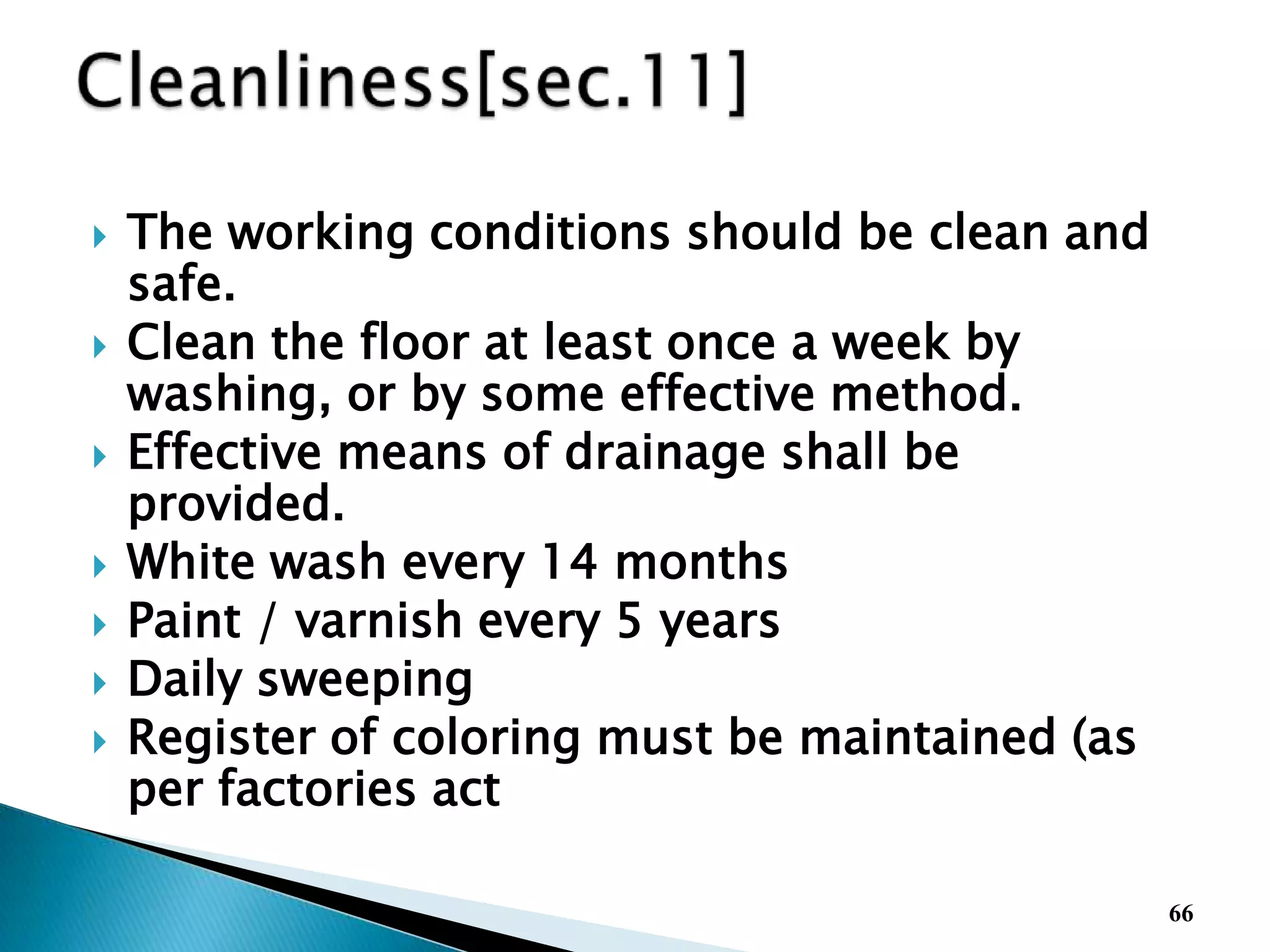  The working conditions should be clean and
safe.
 Clean the floor at least once a week by
washing, or by some effective method.
 Effective means of drainage shall be
provided.
 White wash every 14 months
 Paint / varnish every 5 years
 Daily sweeping
 Register of coloring must be maintained (as
per factories act
66
 