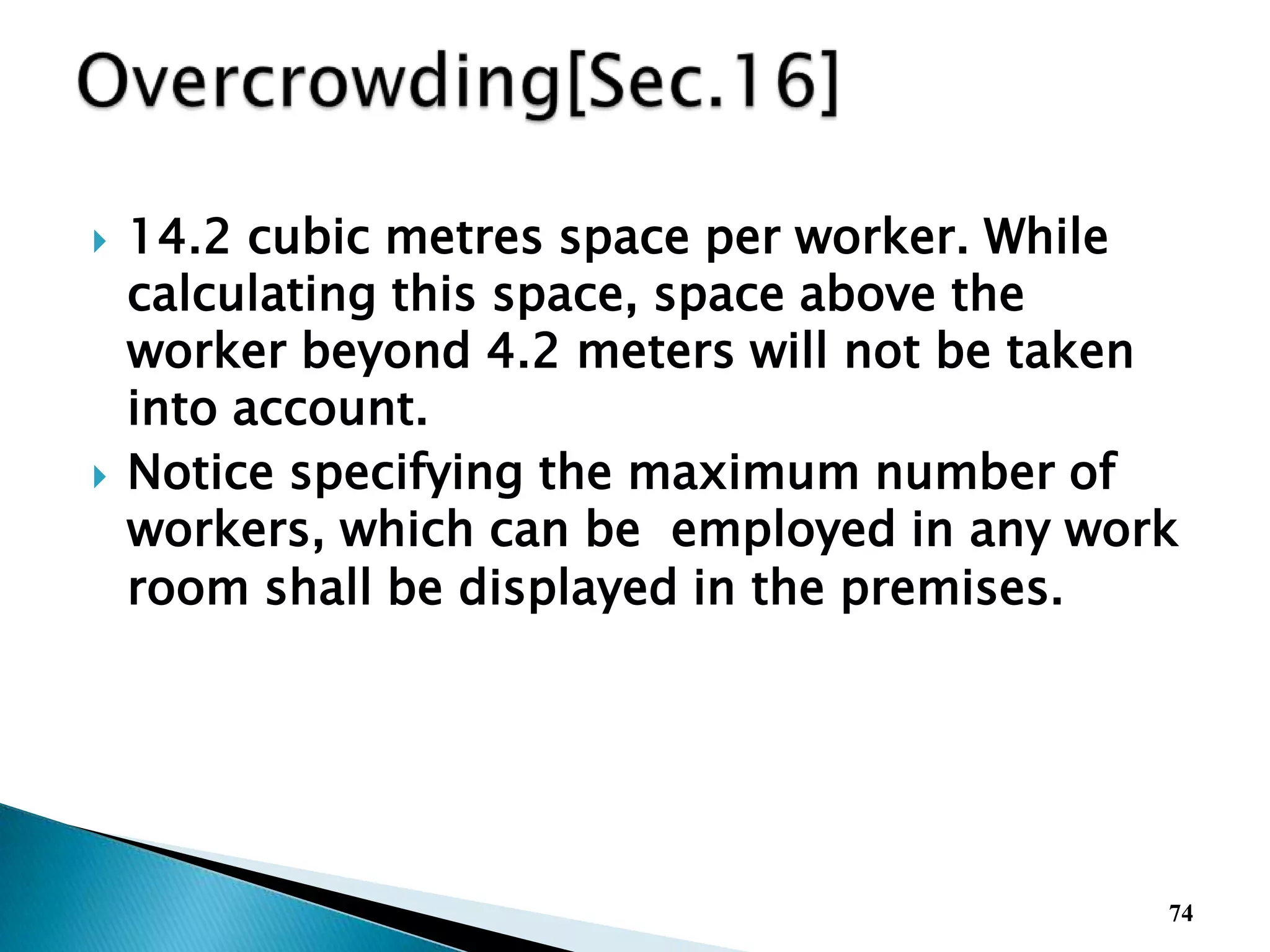  14.2 cubic metres space per worker. While
calculating this space, space above the
worker beyond 4.2 meters will not be taken
into account.
 Notice specifying the maximum number of
workers, which can be employed in any work
room shall be displayed in the premises.
74
 